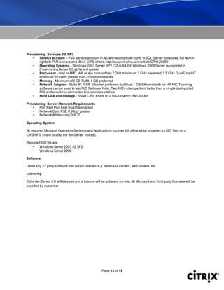 Page 12 of 18
Provisioning Services 5.0 SP2
• Service account – PVS service account in AD with appropriate rights to SQL Server database,full Admin
rights to PVS servers and vDisk CIFS share, http://support.citrix.com/article/CTX120080
• Operating Systems - Windows 2003 Server SP2 (32 or 64-bit) Windows 2008 Server (supported in
Provisioning Server 5.0.sp1a and greater
• Processor - Intel or AMD x86 or x64 compatible;2 GHz minimum;3 GHz preferred;3.5 GHz Dual Core/HT
or similar for loads greater than 250 target devices
• Memory - Minimum of2 GB RAM; 4 GB preferred
• Network Adapter - Static IP, 1 GB Ethernet preferred;but Dual 1 GB Ethernetwith no HP NIC Teaming
software can be used to testNIC Fail-over Note: Two NICs often perform better than a single dual-ported
NIC and should be connected to separate switches
• Hard Disk and Storage - 65GB CIFS share on a file-server or HA Cluster
Provisioning Server: Network Requirements
• Port Fast Port Fast mustbe enabled
• Network Card PXE 0.99j or greater
• Network Addressing DHCP
Operating System
All required MicrosoftOperating Systems and Applications such as MS office all be provided as ISO files on a
CIFS/NFS share local to the XenServer host(s).
Required ISO file are:
• Windows Server 2003 R2 SP2
• Windows Server 2008
Software
Detail any 3rd
party software that will be needed,e.g. database servers,web servers,etc.
Licensing
Citrix XenServer 5.0 will be used and a license will be activated on-site.All Microsoft and third-party licenses will be
provided by customer.
 