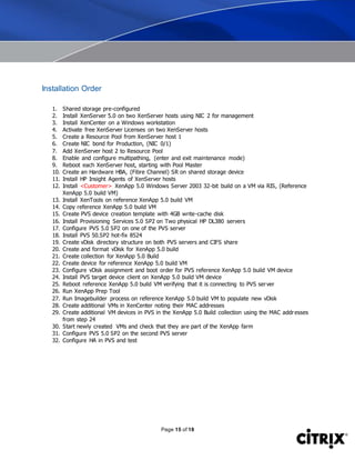 Page 15 of 18
Installation Order
1. Shared storage pre-configured
2. Install XenServer 5.0 on two XenServer hosts using NIC 2 for management
3. Install XenCenter on a Windows workstation
4. Activate free XenServer Licenses on two XenServer hosts
5. Create a Resource Pool from XenServer host 1
6. Create NIC bond for Production, (NIC 0/1)
7. Add XenServer host 2 to Resource Pool
8. Enable and configure multipathing, (enter and exit maintenance mode)
9. Reboot each XenServer host, starting with Pool Master
10. Create an Hardware HBA, (Fibre Channel) SR on shared storage device
11. Install HP Insight Agents of XenServer hosts
12. Install <Customer> XenApp 5.0 Windows Server 2003 32-bit build on a VM via RIS, (Reference
XenApp 5.0 build VM)
13. Install XenTools on reference XenApp 5.0 build VM
14. Copy reference XenApp 5.0 build VM
15. Create PVS device creation template with 4GB write-cache disk
16. Install Provisioning Services 5.0 SP2 on Two physical HP DL380 servers
17. Configure PVS 5.0 SP2 on one of the PVS server
18. Install PVS 50.SP2 hot-fix 8524
19. Create vDisk directory structure on both PVS servers and CIFS share
20. Create and format vDisk for XenApp 5.0 build
21. Create collection for XenApp 5.0 Build
22. Create device for reference XenApp 5.0 build VM
23. Configure vDisk assignment and boot order for PVS reference XenApp 5.0 build VM device
24. Install PVS target device client on XenApp 5.0 build VM device
25. Reboot reference XenApp 5.0 build VM verifying that it is connecting to PVS server
26. Run XenApp Prep Tool
27. Run Imagebuilder process on reference XenApp 5.0 build VM to populate new vDisk
28. Create additional VMs in XenCenter noting their MAC addresses
29. Create additional VM devices in PVS in the XenApp 5.0 Build collection using the MAC addresses
from step 24
30. Start newly created VMs and check that they are part of the XenApp farm
31. Configure PVS 5.0 SP2 on the second PVS server
32. Configure HA in PVS and test
 