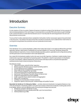 Page 5 of 18
Introduction
Executive Summary
It is the intention of Citrix to provide a Systems Engineer to install and configure Citrix XenServer for the purposes of
demonstrating keyfeatures of this technology.It is perceived that a successful POC will provide enough knowledge
to the customer for them to make informed decisions as to if / how they take the technologyforward into semi and
fully production environments.
To ensure that it is fully understood whatis needed from both parties itwill be necessaryto agree to the points listed
in this document. This will form the basis for the POC and will ensure that the mostis obtained from itboth while it is
running and moving forward into production and semi-production environments.
Overview
Citrix XenServer 5.5 is a server virtualization platform that makes data centre’s more agile and efficientthrough faster
application delivery, higher levels of availability and improved utilization of IT resources.XenServer delivers the
advanced features required by mission critical workloads (operating systems,applications and configurations) without
sacrificing the ease-of-use necessaryfor wide-scale deployments.
As a native 64-bitvirtualisation platform builton the open source Xen hypervisor, XenServer installs directlyon bare -
metal servers requiring no dedicated hostoperating system.The platform is ideal for rapid adoption of virtualization
for server consolidation,software development,and business continuityas well as comprehensive application
workload provisioning for virtual and physical infrastructure.
Key features include:
 High-performance,native 64-bitXen hypervisor
 Broad supportfor Windows and Linux guestoperating systems
 Simple deploymentand installation
 Easy single-server managementthrough XenCenter
 Active Directory Integration for XenCenter
 Disk based Snapshots for all Storage Repositorytypes
 XenConvert P2V Windows Physical to Virtual Conversion tool
 Enterprise-readyperformance and scalability
 VLAN supportfor virtual network isolation and aggregation
 Multi-server management
 XenMotion for live relocation of virtual machines
 Supportfor dynamic resource pools,shared storage,and qualityof service
Essentials for XenServer 5.5, Enterprise Edition – provides advanced virtualisation managementfeatures on top
of the free XenServer virtualisation platform and optimises business-critical server workloads,enabling data centre’s
to be flexible, efficient, and cost effective pools ofcomputing and storage resources with:
 All features included in XenServer 5.5 plus:
 High Availability that automaticallyrestartVMs upon hostserver failure
 Workload Balancing ofVMs
 