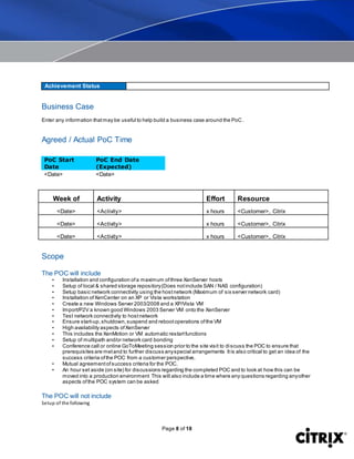 Page 8 of 18
Achievement Status
Business Case
Enter any information thatmay be useful to help build a business case around the PoC.
Agreed / Actual PoC Time
PoC Start
Date
PoC End Date
(Expected)
<Date> <Date>
Week of Activity Effort Resource
<Date> <Activity> x hours <Customer>, Citrix
<Date> <Activity> x hours <Customer>, Citrix
<Date> <Activity> x hours <Customer>, Citrix
Scope
The POC will include
• Installation and configuration ofa maximum ofthree XenServer hosts
• Setup of local & shared storage repository(Does notinclude SAN / NAS configuration)
• Setup basic network connectivity using the hostnetwork (Maximum of six server network card)
• Installation ofXenCenter on an XP or Vista workstation
• Create a new Windows Server 2003/2008 and a XP/Vista VM
• Import/P2V a known good Windows 2003 Server VM onto the XenServer
• Test network connectivity to hostnetwork
• Ensure start-up,shutdown,suspend and rebootoperations ofthe VM
• High availability aspects ofXenServer
• This includes the XenMotion or VM automatic restartfunctions
• Setup of multipath and/or network card bonding
• Conference call or online GoToMeeting session prior to the site visit to discuss the POC to ensure that
prerequisites are metand to further discuss anyspecial arrangements Itis also critical to get an idea of the
success criteria ofthe POC from a customer perspective.
• Mutual agreementofsuccess criteria for the POC.
• An hour set aside (on site) for discussions regarding the completed POC and to look at how this can be
moved into a production environment This will also include a time where any questions regarding anyother
aspects ofthe POC system can be asked
The POC will not include
Setup of the following
 