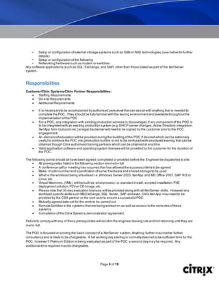 Page 9 of 18
• Setup or configuration ofexternal storage systems such as SAN or NAS technologies,(see below for further
details)
• Setup or configuration ofthe following
• Networking hardware such as routers or switches
Any software applications (such as SQL,Exchange, and SAP) other than those stated as part of the XenServer
system.
Responsibilities
Customer/Citrix Systems/Citrix Partner Responsibilities:
 Staffing Requirements
 On-site Requirements
 Additional Requirements
 It is necessaryto be accompanied byauthorised personnel thatcan assistwith anything that is needed to
complete the POC. They should be fully familiar with the testing environmentand available throughoutthe
implementation ofthe POC
 For a POC, any integration with existing production services is discouraged.If any componentof the POC is
to be integrated with an existing production system (e.g.DHCP server changes,Active Directory integration,
XenApp farm inclusion etc.) a legal disclaimer will need to be signed by the customer prior to the POC
engagement.
 An elementofeducation will be provided during the building ofthe POC if desired which can be extremely
useful to continue the POC into production butthis is not to be confused with structured training that can be
obtained though Citrix authorised training partners which can be obtained atany time.
 Valid application software and operating system licenses will be provided by the customer for the duration of
the POC.
The following points should all have been agreed,completed or provided before the Engineer be dispatched to site
 All prerequisites listed in the following section are metin full
 A conference call or meeting has occurred that has allowed the success criteria to be agreed
 Make, model number and specification ofserver hardware and shared storage to be used
 What is the workload being virtualised i.e.Windows Server 2003,XenApp and MS Office 2007,SAP R/3 or
Linux, etc
 Virtual Machines,(VMs) will be built via whatprocess i.e.standard install,scripted installation,PXE
deploymentsolution,P2Vor CD Image,etc
 Please note that 30-day evaluation licenses will be provided along with all XenServer skills. However any
workload specific skills such MS Exchange, SQL Server, SAP and even Citrix XenApp may need to be
provided by the CSA partner or the end-user to ensure a successful POC
 Mutually agreed date set for the work to be carried out
 Remote facilities to the systems thatare being worked on as well as access to the consoles ofthese
systems
 Completion ofthe Citrix Systems demonstration agreement.
Failure to comply with any of these prerequisites will resultin the engineer leaving site and not returning until they are
metin full.
The POC is focused on proving the basic conceptof a XenServer system.Anything further may involve further
consultancyand is likely to be chargeable. A full working day starting is normallydeemed to be sufficienttime for the
POC, however if Platinum Edition is being evaluated as partof the POC a second daymay be required. Any
additional time required maybe chargeable.
 
