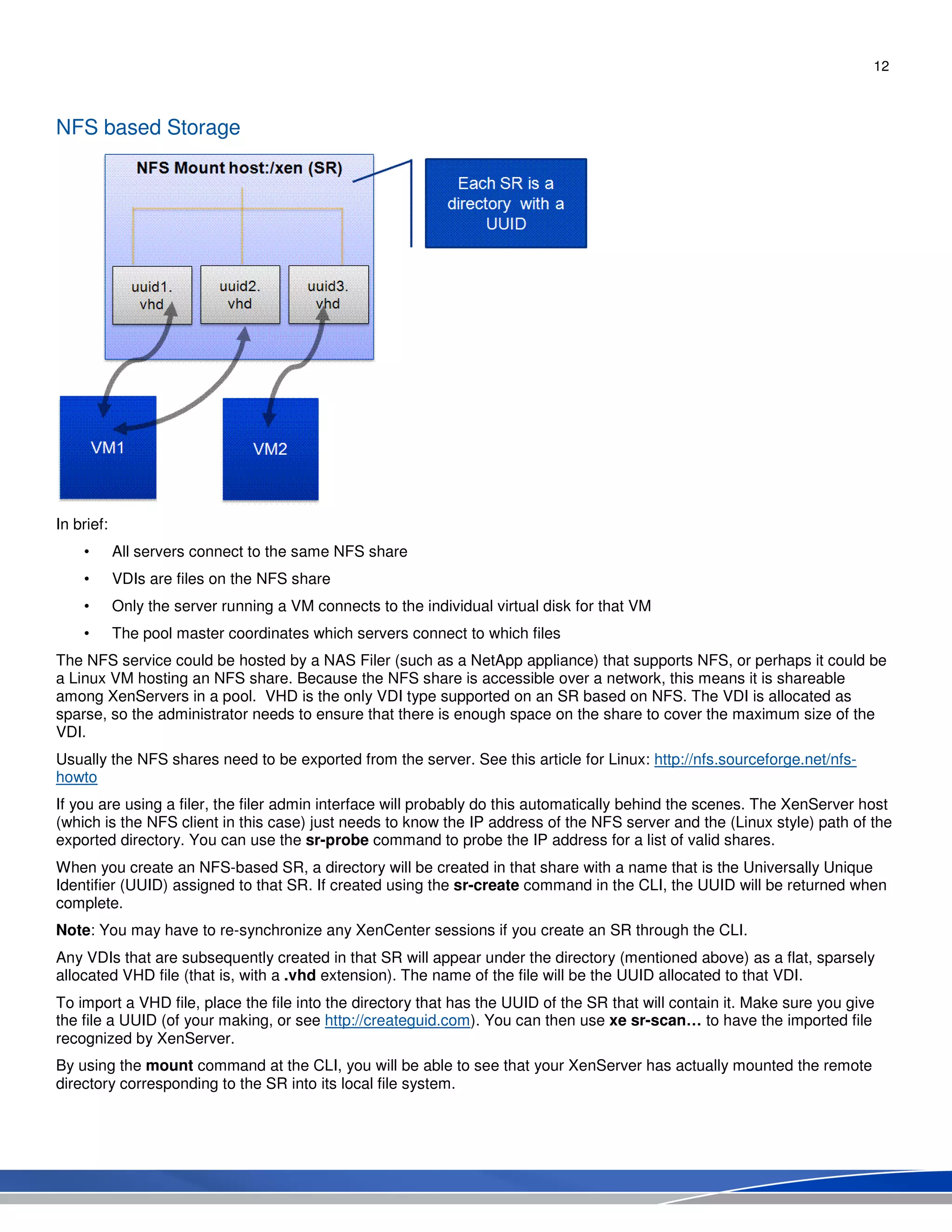 12
NFS based Storage
In brief:
• All servers connect to the same NFS share
• VDIs are files on the NFS share
• Only the server running a VM connects to the individual virtual disk for that VM
• The pool master coordinates which servers connect to which files
The NFS service could be hosted by a NAS Filer (such as a NetApp appliance) that supports NFS, or perhaps it could be
a Linux VM hosting an NFS share. Because the NFS share is accessible over a network, this means it is shareable
among XenServers in a pool. VHD is the only VDI type supported on an SR based on NFS. The VDI is allocated as
sparse, so the administrator needs to ensure that there is enough space on the share to cover the maximum size of the
VDI.
Usually the NFS shares need to be exported from the server. See this article for Linux: http://nfs.sourceforge.net/nfs-
howto
If you are using a filer, the filer admin interface will probably do this automatically behind the scenes. The XenServer host
(which is the NFS client in this case) just needs to know the IP address of the NFS server and the (Linux style) path of the
exported directory. You can use the sr-probe command to probe the IP address for a list of valid shares.
When you create an NFS-based SR, a directory will be created in that share with a name that is the Universally Unique
Identifier (UUID) assigned to that SR. If created using the sr-create command in the CLI, the UUID will be returned when
complete.
Note: You may have to re-synchronize any XenCenter sessions if you create an SR through the CLI.
Any VDIs that are subsequently created in that SR will appear under the directory (mentioned above) as a flat, sparsely
allocated VHD file (that is, with a .vhd extension). The name of the file will be the UUID allocated to that VDI.
To import a VHD file, place the file into the directory that has the UUID of the SR that will contain it. Make sure you give
the file a UUID (of your making, or see http://createguid.com). You can then use xe sr-scan… to have the imported file
recognized by XenServer.
By using the mount command at the CLI, you will be able to see that your XenServer has actually mounted the remote
directory corresponding to the SR into its local file system.
 