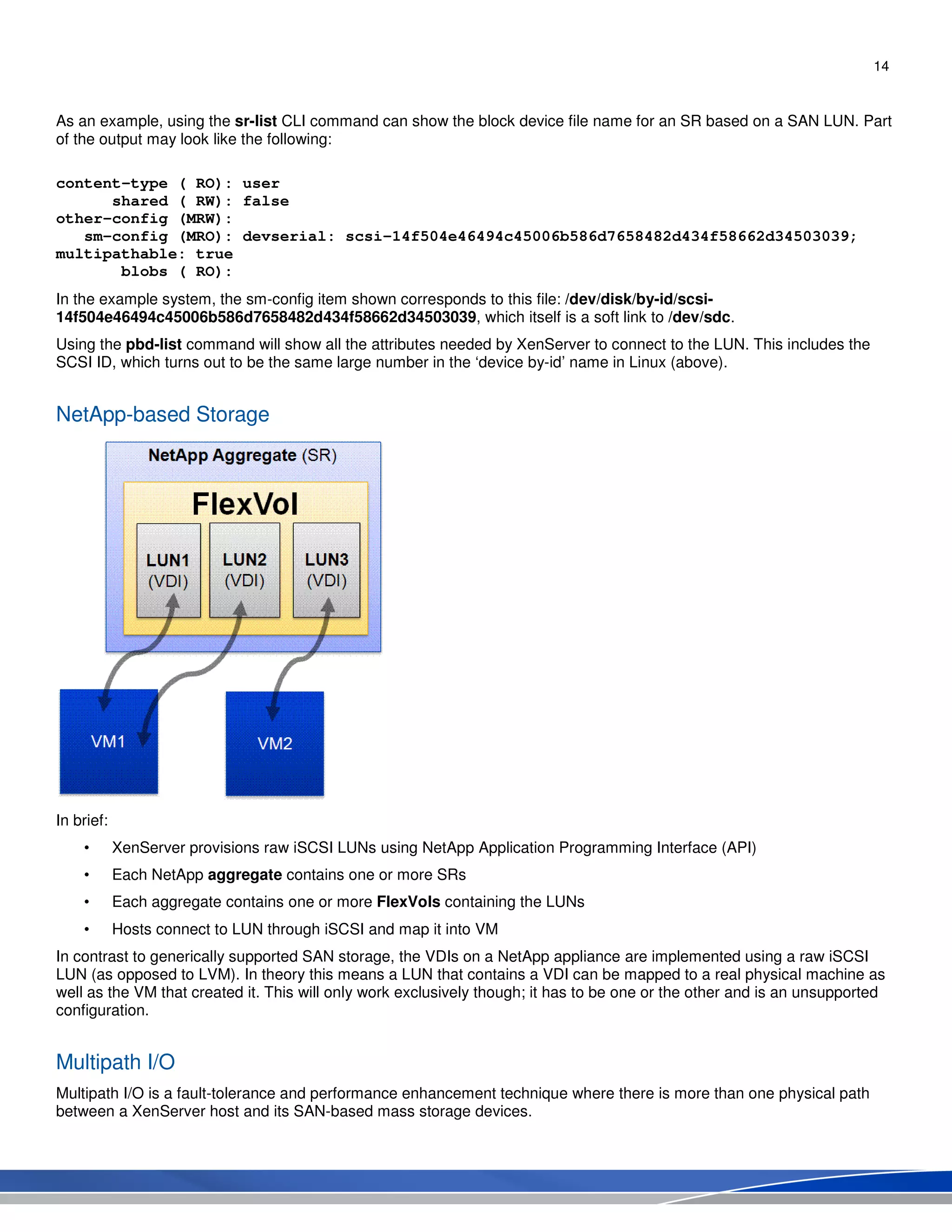 14
As an example, using the sr-list CLI command can show the block device file name for an SR based on a SAN LUN. Part
of the output may look like the following:
content-type ( RO): user
shared ( RW): false
other-config (MRW):
sm-config (MRO): devserial: scsi-14f504e46494c45006b586d7658482d434f58662d34503039;
multipathable: true
blobs ( RO):
In the example system, the sm-config item shown corresponds to this file: /dev/disk/by-id/scsi-
14f504e46494c45006b586d7658482d434f58662d34503039, which itself is a soft link to /dev/sdc.
Using the pbd-list command will show all the attributes needed by XenServer to connect to the LUN. This includes the
SCSI ID, which turns out to be the same large number in the ‘device by-id’ name in Linux (above).
NetApp-based Storage
In brief:
• XenServer provisions raw iSCSI LUNs using NetApp Application Programming Interface (API)
• Each NetApp aggregate contains one or more SRs
• Each aggregate contains one or more FlexVols containing the LUNs
• Hosts connect to LUN through iSCSI and map it into VM
In contrast to generically supported SAN storage, the VDIs on a NetApp appliance are implemented using a raw iSCSI
LUN (as opposed to LVM). In theory this means a LUN that contains a VDI can be mapped to a real physical machine as
well as the VM that created it. This will only work exclusively though; it has to be one or the other and is an unsupported
configuration.
Multipath I/O
Multipath I/O is a fault-tolerance and performance enhancement technique where there is more than one physical path
between a XenServer host and its SAN-based mass storage devices.
 