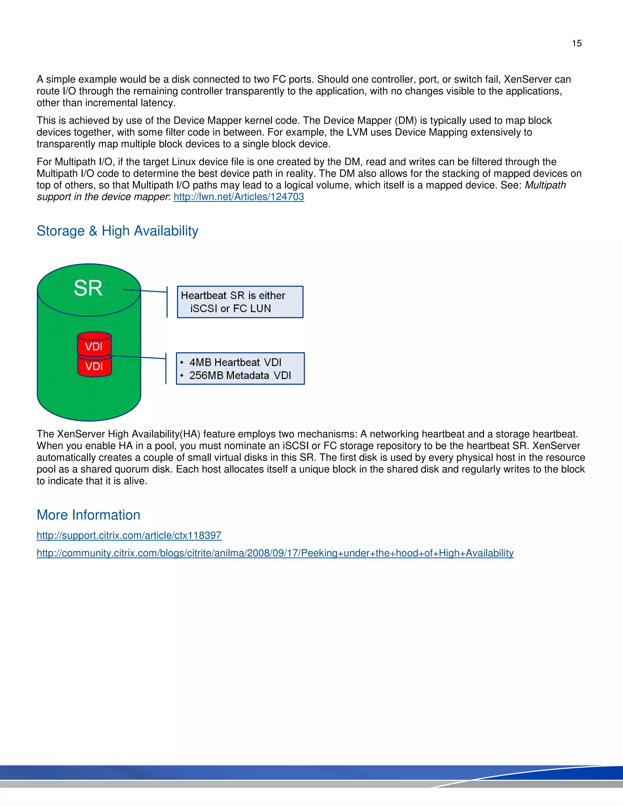 15
A simple example would be a disk connected to two FC ports. Should one controller, port, or switch fail, XenServer can
route I/O through the remaining controller transparently to the application, with no changes visible to the applications,
other than incremental latency.
This is achieved by use of the Device Mapper kernel code. The Device Mapper (DM) is typically used to map block
devices together, with some filter code in between. For example, the LVM uses Device Mapping extensively to
transparently map multiple block devices to a single block device.
For Multipath I/O, if the target Linux device file is one created by the DM, read and writes can be filtered through the
Multipath I/O code to determine the best device path in reality. The DM also allows for the stacking of mapped devices on
top of others, so that Multipath I/O paths may lead to a logical volume, which itself is a mapped device. See: Multipath
support in the device mapper: http://lwn.net/Articles/124703
Storage & High Availability
The XenServer High Availability(HA) feature employs two mechanisms: A networking heartbeat and a storage heartbeat.
When you enable HA in a pool, you must nominate an iSCSI or FC storage repository to be the heartbeat SR. XenServer
automatically creates a couple of small virtual disks in this SR. The first disk is used by every physical host in the resource
pool as a shared quorum disk. Each host allocates itself a unique block in the shared disk and regularly writes to the block
to indicate that it is alive.
More Information
http://support.citrix.com/article/ctx118397
http://community.citrix.com/blogs/citrite/anilma/2008/09/17/Peeking+under+the+hood+of+High+Availability
 