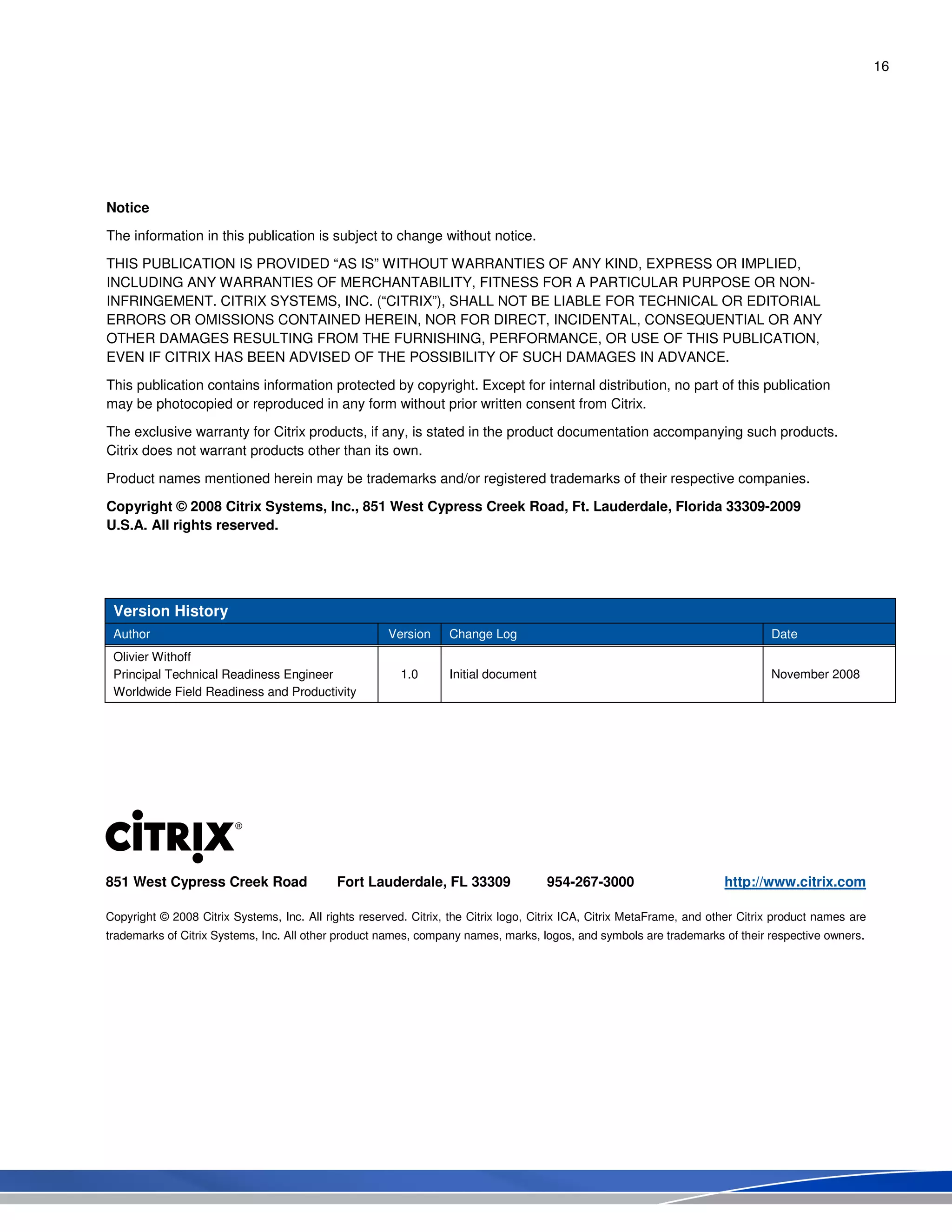 16
Notice
The information in this publication is subject to change without notice.
THIS PUBLICATION IS PROVIDED “AS IS” WITHOUT WARRANTIES OF ANY KIND, EXPRESS OR IMPLIED,
INCLUDING ANY WARRANTIES OF MERCHANTABILITY, FITNESS FOR A PARTICULAR PURPOSE OR NON-
INFRINGEMENT. CITRIX SYSTEMS, INC. (“CITRIX”), SHALL NOT BE LIABLE FOR TECHNICAL OR EDITORIAL
ERRORS OR OMISSIONS CONTAINED HEREIN, NOR FOR DIRECT, INCIDENTAL, CONSEQUENTIAL OR ANY
OTHER DAMAGES RESULTING FROM THE FURNISHING, PERFORMANCE, OR USE OF THIS PUBLICATION,
EVEN IF CITRIX HAS BEEN ADVISED OF THE POSSIBILITY OF SUCH DAMAGES IN ADVANCE.
This publication contains information protected by copyright. Except for internal distribution, no part of this publication
may be photocopied or reproduced in any form without prior written consent from Citrix.
The exclusive warranty for Citrix products, if any, is stated in the product documentation accompanying such products.
Citrix does not warrant products other than its own.
Product names mentioned herein may be trademarks and/or registered trademarks of their respective companies.
Copyright © 2008 Citrix Systems, Inc., 851 West Cypress Creek Road, Ft. Lauderdale, Florida 33309-2009
U.S.A. All rights reserved.
Version History
Author Version Change Log Date
Olivier Withoff
Principal Technical Readiness Engineer
Worldwide Field Readiness and Productivity
1.0 Initial document November 2008
851 West Cypress Creek Road Fort Lauderdale, FL 33309 954-267-3000 http://www.citrix.com
Copyright © 2008 Citrix Systems, Inc. All rights reserved. Citrix, the Citrix logo, Citrix ICA, Citrix MetaFrame, and other Citrix product names are
trademarks of Citrix Systems, Inc. All other product names, company names, marks, logos, and symbols are trademarks of their respective owners.
 
