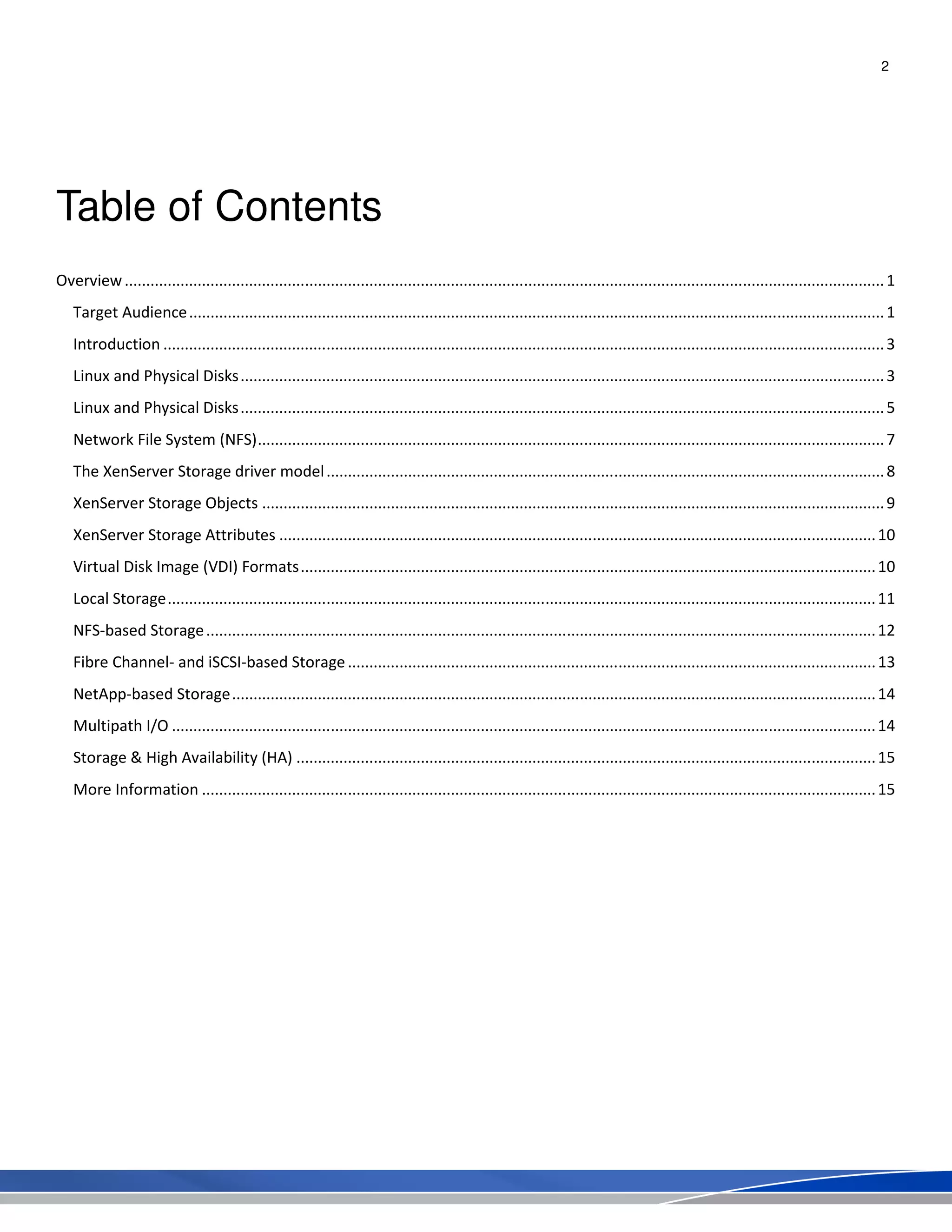2
Table of Contents
Overview.................................................................................................................................................................................1
Target Audience..................................................................................................................................................................1
Introduction ........................................................................................................................................................................3
Linux and Physical Disks......................................................................................................................................................3
Linux and Physical Disks......................................................................................................................................................5
Network File System (NFS)..................................................................................................................................................7
The XenServer Storage driver model..................................................................................................................................8
XenServer Storage Objects .................................................................................................................................................9
XenServer Storage Attributes ...........................................................................................................................................10
Virtual Disk Image (VDI) Formats......................................................................................................................................10
Local Storage.....................................................................................................................................................................11
NFS-based Storage............................................................................................................................................................12
Fibre Channel- and iSCSI-based Storage...........................................................................................................................13
NetApp-based Storage......................................................................................................................................................14
Multipath I/O ....................................................................................................................................................................14
Storage & High Availability (HA) .......................................................................................................................................15
More Information .............................................................................................................................................................15
 