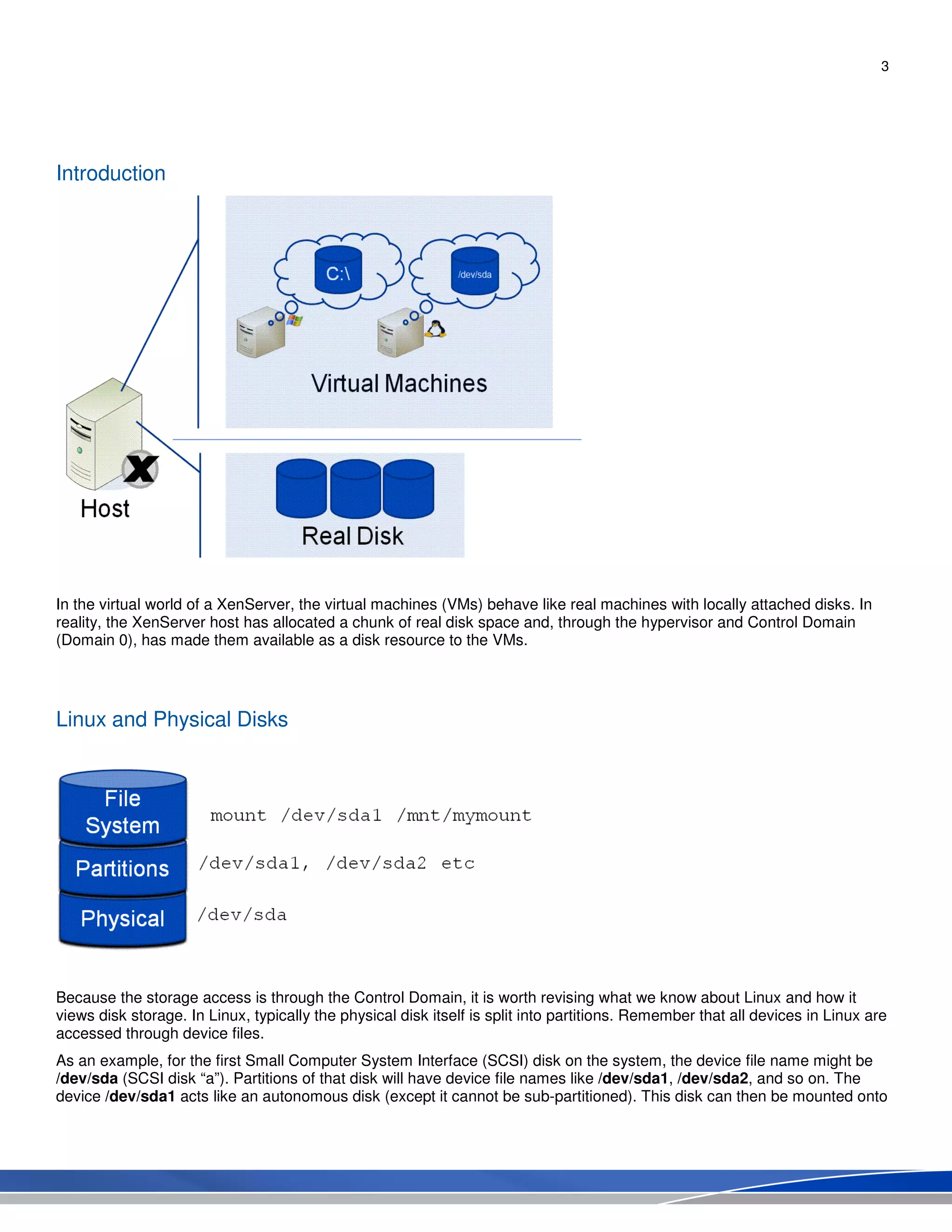 3
Introduction
In the virtual world of a XenServer, the virtual machines (VMs) behave like real machines with locally attached disks. In
reality, the XenServer host has allocated a chunk of real disk space and, through the hypervisor and Control Domain
(Domain 0), has made them available as a disk resource to the VMs.
Linux and Physical Disks
Because the storage access is through the Control Domain, it is worth revising what we know about Linux and how it
views disk storage. In Linux, typically the physical disk itself is split into partitions. Remember that all devices in Linux are
accessed through device files.
As an example, for the first Small Computer System Interface (SCSI) disk on the system, the device file name might be
/dev/sda (SCSI disk “a”). Partitions of that disk will have device file names like /dev/sda1, /dev/sda2, and so on. The
device /dev/sda1 acts like an autonomous disk (except it cannot be sub-partitioned). This disk can then be mounted onto
 
