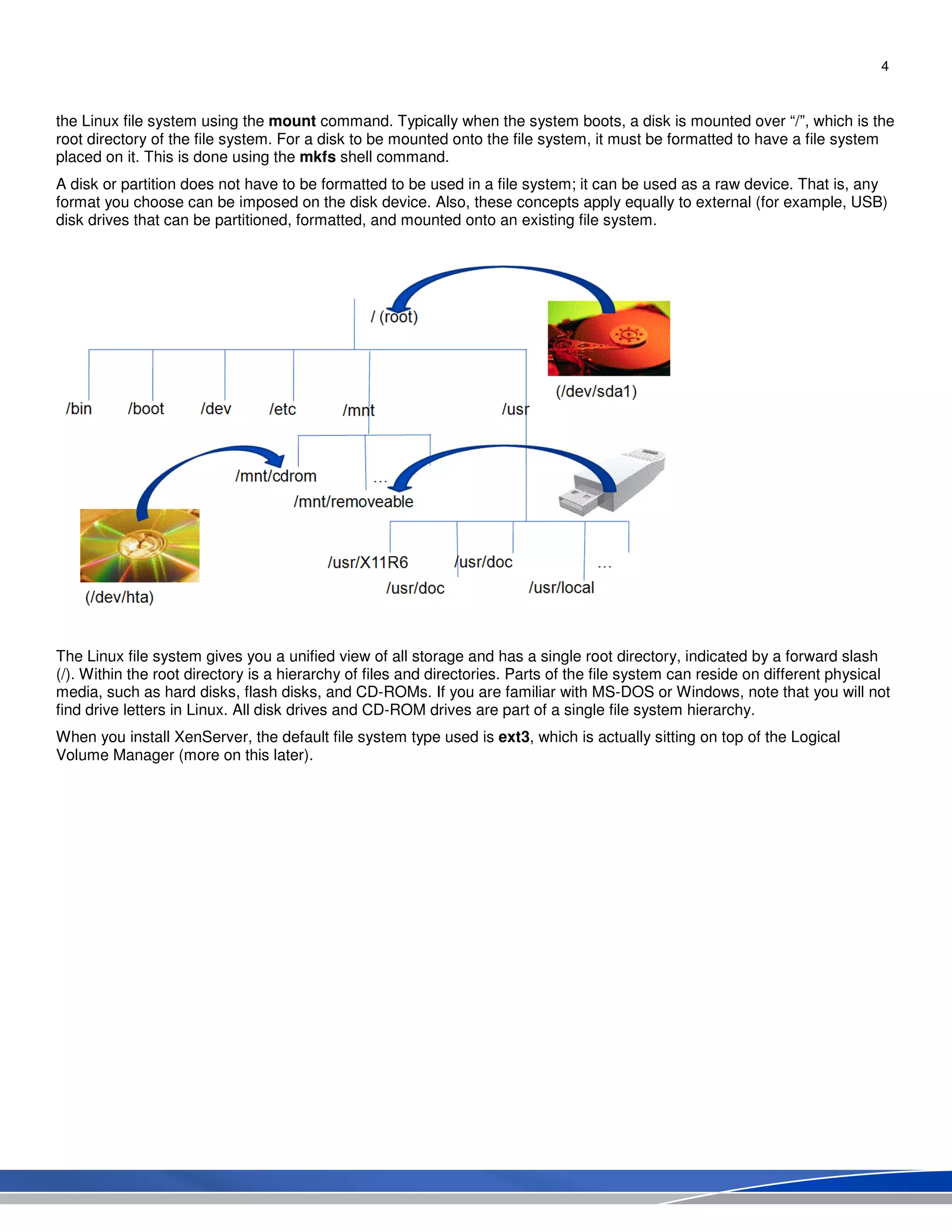 4
the Linux file system using the mount command. Typically when the system boots, a disk is mounted over “/”, which is the
root directory of the file system. For a disk to be mounted onto the file system, it must be formatted to have a file system
placed on it. This is done using the mkfs shell command.
A disk or partition does not have to be formatted to be used in a file system; it can be used as a raw device. That is, any
format you choose can be imposed on the disk device. Also, these concepts apply equally to external (for example, USB)
disk drives that can be partitioned, formatted, and mounted onto an existing file system.
The Linux file system gives you a unified view of all storage and has a single root directory, indicated by a forward slash
(/). Within the root directory is a hierarchy of files and directories. Parts of the file system can reside on different physical
media, such as hard disks, flash disks, and CD-ROMs. If you are familiar with MS-DOS or Windows, note that you will not
find drive letters in Linux. All disk drives and CD-ROM drives are part of a single file system hierarchy.
When you install XenServer, the default file system type used is ext3, which is actually sitting on top of the Logical
Volume Manager (more on this later).
 