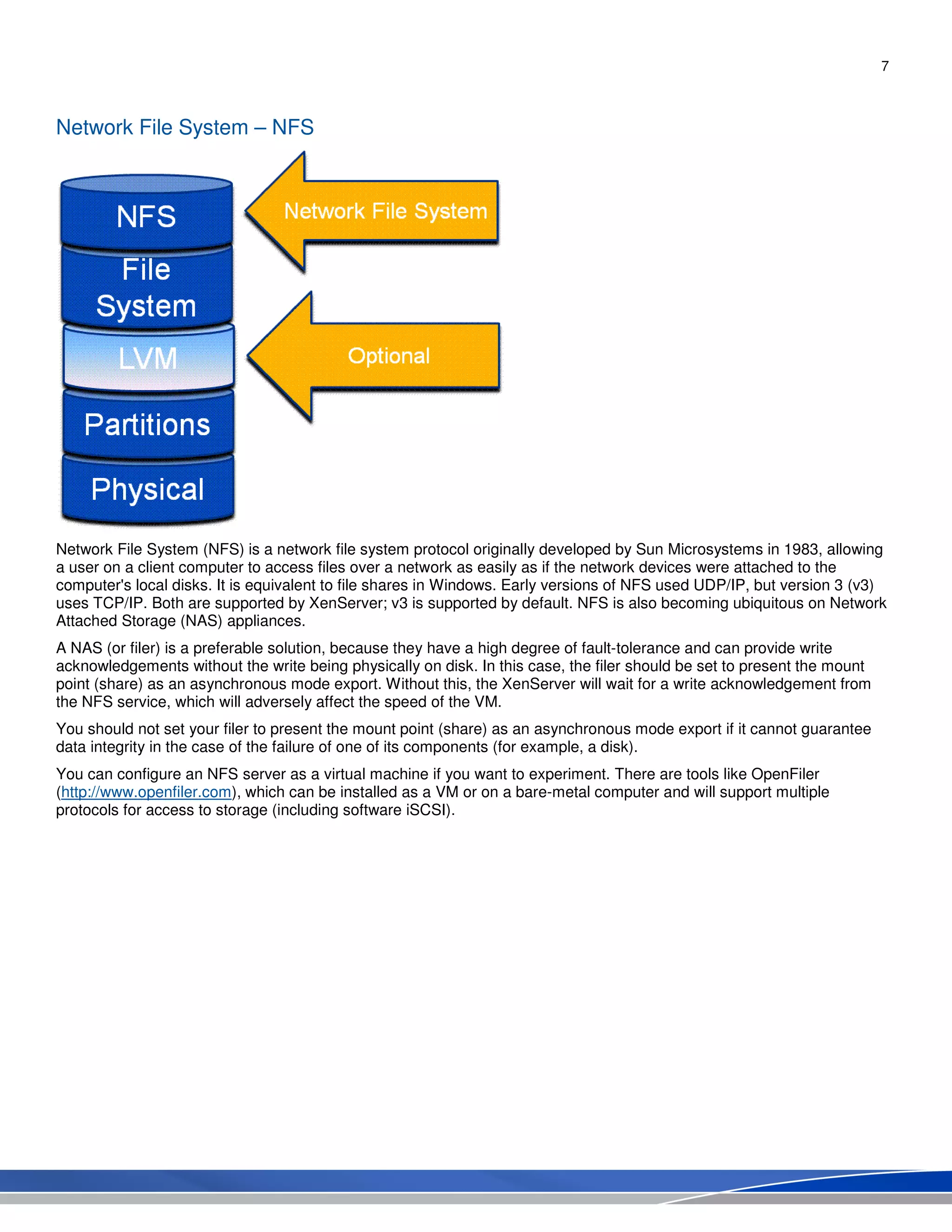 7
Network File System – NFS
Network File System (NFS) is a network file system protocol originally developed by Sun Microsystems in 1983, allowing
a user on a client computer to access files over a network as easily as if the network devices were attached to the
computer's local disks. It is equivalent to file shares in Windows. Early versions of NFS used UDP/IP, but version 3 (v3)
uses TCP/IP. Both are supported by XenServer; v3 is supported by default. NFS is also becoming ubiquitous on Network
Attached Storage (NAS) appliances.
A NAS (or filer) is a preferable solution, because they have a high degree of fault-tolerance and can provide write
acknowledgements without the write being physically on disk. In this case, the filer should be set to present the mount
point (share) as an asynchronous mode export. Without this, the XenServer will wait for a write acknowledgement from
the NFS service, which will adversely affect the speed of the VM.
You should not set your filer to present the mount point (share) as an asynchronous mode export if it cannot guarantee
data integrity in the case of the failure of one of its components (for example, a disk).
You can configure an NFS server as a virtual machine if you want to experiment. There are tools like OpenFiler
(http://www.openfiler.com), which can be installed as a VM or on a bare-metal computer and will support multiple
protocols for access to storage (including software iSCSI).
 
