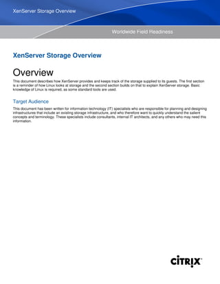 Worldwide Field Readiness
XenServer Storage Overview
Overview
This document describes how XenServer provides and keeps track of the storage supplied to its guests. The first section
is a reminder of how Linux looks at storage and the second section builds on that to explain XenServer storage. Basic
knowledge of Linux is required, as some standard tools are used.
Target Audience
This document has been written for information technology (IT) specialists who are responsible for planning and designing
infrastructures that include an existing storage infrastructure, and who therefore want to quickly understand the salient
concepts and terminology. These specialists include consultants, internal IT architects, and any others who may need this
information.
XenServer Storage Overview
 
