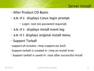 Server Install 04/19/10 (c) 2009 Thomas Krampe After Product CD Boots Alt-F2  displays Linux login prompt Login: root (no password required) Alt-F3  displays install event log Alt-F1  displays original install menu Support Tarball support.sh (creates /tmp/support.tar.bz2) Support tarball is created in /tmp on install error Support tarball is saved in /root after successful install 