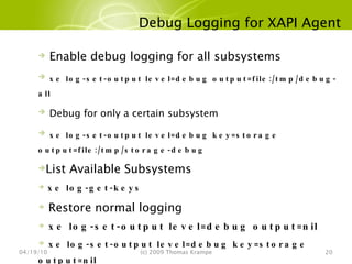 Debug Logging for XAPI Agent 04/19/10 (c) 2009 Thomas Krampe Enable debug logging for all subsystems xe log-set-output level=debug output=file:/tmp/debug-all Debug for only a certain subsystem xe log-set-output level=debug key=storage output=file:/tmp/storage-debug List Available Subsystems   xe log-get-keys Restore normal logging xe log-set-output level=debug output=nil xe log-set-output level=debug key=storage output=nil 
