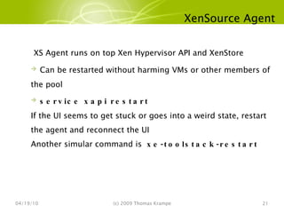 XenSource Agent 04/19/10 (c) 2009 Thomas Krampe XS Agent runs on top Xen Hypervisor API and XenStore Can be restarted without harming VMs or other members of the pool service xapi restart If the UI seems to get stuck or goes into a weird state, restart the agent and reconnect the UI Another simular command is  xe-toolstack-restart 