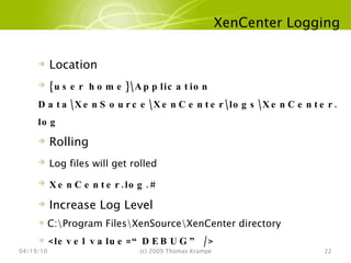 XenCenter Logging 04/19/10 (c) 2009 Thomas Krampe Location {user home}\Application Data\XenSource\XenCenter\logs\XenCenter.log Rolling Log files will get rolled XenCenter.log.# Increase Log Level C:\Program Files\XenSource\XenCenter directory <level value=“DEBUG” /> 