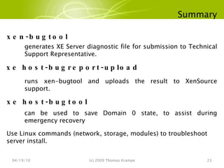Summary 04/19/10 (c) 2009 Thomas Krampe xen-bugtool generates XE Server diagnostic file for submission to Technical Support Representative. xe host-bugreport-upload runs xen-bugtool and uploads the result to XenSource support. xe host-bugtool can be used to save Domain 0 state, to assist during emergency recovery Use Linux commands (network, storage, modules) to troubleshoot server install. 