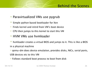 Behind the Scenes 04/19/10 (c) 2009 Thomas Krampe Paravirtualized VMs use pygrub Simple python based bootloader for Xen Finds kernel and initrd from VM’s boot device CPU then jumps to this kernel to start this VM HVM VMs use hvmloader hvmloader creates a virtual BIOS and jumps to it. This is like a BIOS in a physical machine qemu-dm does device emulation, provides disks, NICs, serial ports, USB devices etc to this VM Follows standard boot process to boot from disk 