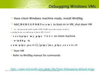 Debugging Windows VMs 04/19/10 (c) 2009 Thomas Krampe Have client Windows machine ready, install WinDbg Add  /DEBUGPORT=com1  to boot.ini in VM, shut down VM xe vm-param-add uuid=<VM UUID> param-name=other-config:hvm_serial=tcp:<client IP>:7001 sockpipe my_pipe 7001  on client machine windbg -k com:pipe,port=\\.\pipe\my_pipe,resets=0 Start VM Refer to WinDbg manual for commands http://www.microsoft.com/whdc/DevTools/Debugging/default.mspx 