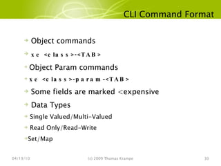 CLI Command Format 04/19/10 (c) 2009 Thomas Krampe Object commands xe <class>-<TAB> Object Param commands xe <class>-param-<TAB>  Some fields are marked <expensive Data Types Single Valued/Multi-Valued Read Only/Read-Write Set/Map 