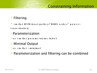 Constraining Information 04/19/10 (c) 2009 Thomas Krampe Filtering vm-list HVM-boot-policy="BIOS order" power-state=halted Parameterization xe vm-list params=name-label Minimal Output xe vm-list --minimal Parameterization and filtering can be combined 