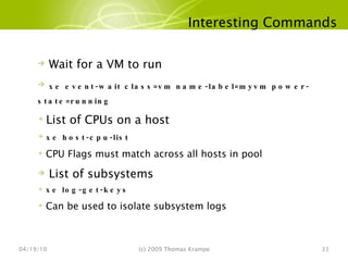 Interesting Commands 04/19/10 (c) 2009 Thomas Krampe Wait for a VM to run xe event-wait class=vm name-label=myvm power-state=running List of CPUs on a host xe host-cpu-list CPU Flags must match across all hosts in pool List of subsystems xe log-get-keys Can be used to isolate subsystem logs 