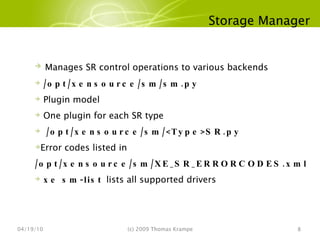 Storage Manager 04/19/10 (c) 2009 Thomas Krampe Manages SR control operations to various backends /opt/xensource/sm/sm.py Plugin model One plugin for each SR type /opt/xensource/sm/<Type>SR.py Error codes listed in  /opt/xensource/sm/XE_SR_ERRORCODES.xml xe sm-list  lists all supported drivers 