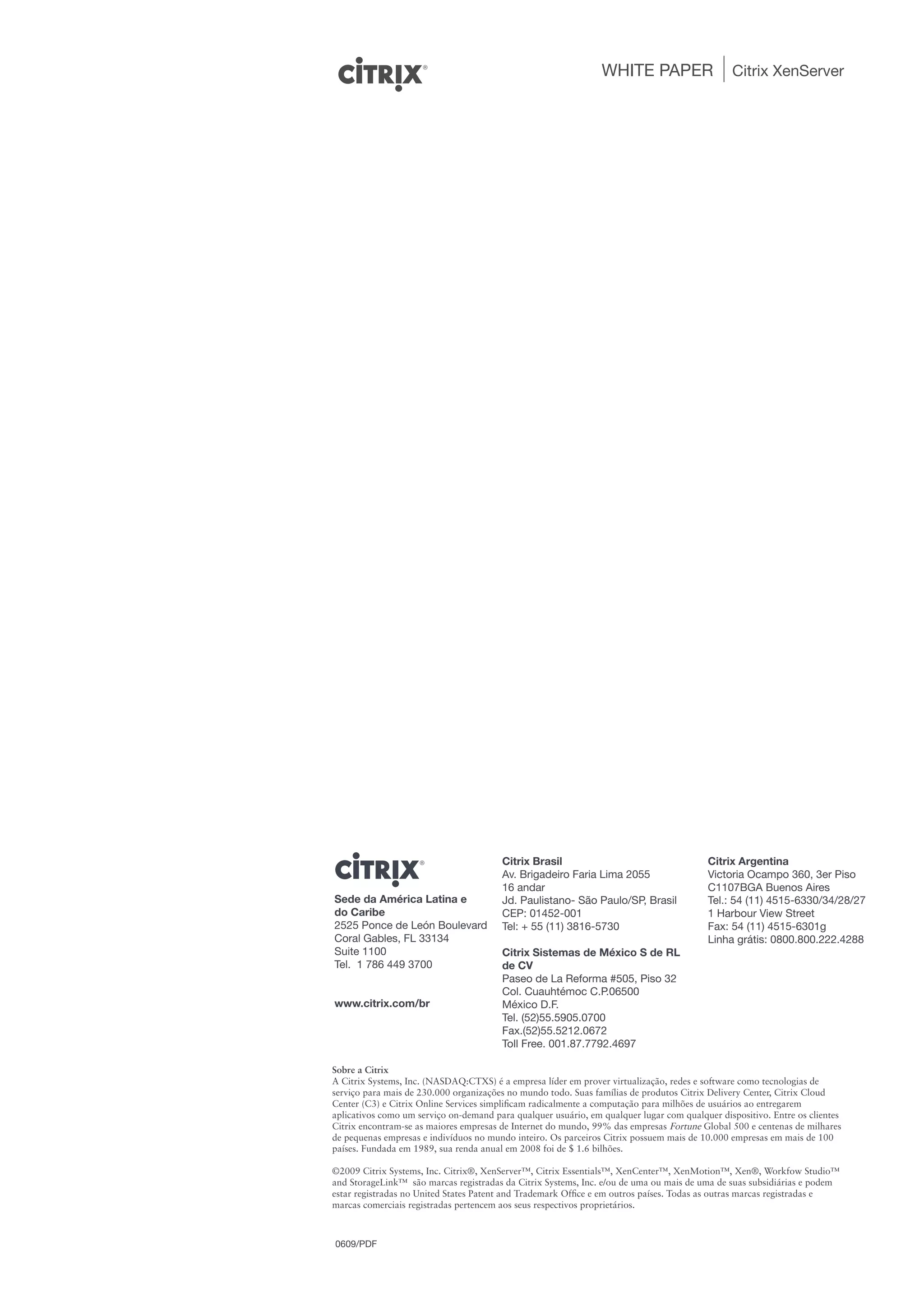 WHITE PAPER                    Citrix XenServer




                                        Citrix Brasil                                     Citrix Argentina
                                        Av. Brigadeiro Faria Lima 2055                    Victoria Ocampo 360, 3er Piso
                                        16 andar                                          C1107BGA Buenos Aires
Sede da América Latina e                Jd. Paulistano- São Paulo/SP, Brasil              Tel.: 54 (11) 4515-6330/34/28/27
do Caribe                               CEP: 01452-001                                    1 Harbour View Street
2525 Ponce de León Boulevard            Tel: + 55 (11) 3816-5730                          Fax: 54 (11) 4515-6301g
Coral Gables, FL 33134                                                                    Linha grátis: 0800.800.222.4288
Suite 1100                              Citrix Sistemas de México S de RL
Tel. 1 786 449 3700                     de CV
                                        Paseo de La Reforma #505, Piso 32
                                        Col. Cuauhtémoc C.P.06500
www.citrix.com/br                       México D.F.
                                        Tel. (52)55.5905.0700
                                        Fax.(52)55.5212.0672
                                        Toll Free. 001.87.7792.4697

Sobre a Citrix
A Citrix Systems, Inc. (NASDAQ:CTXS) é a empresa líder em prover virtualização, redes e software como tecnologias de
serviço para mais de 230.000 organizações no mundo todo. Suas famílias de produtos Citrix Delivery Center, Citrix Cloud
Center (C3) e Citrix Online Services simplificam radicalmente a computação para milhões de usuários ao entregarem
aplicativos como um serviço on-demand para qualquer usuário, em qualquer lugar com qualquer dispositivo. Entre os clientes
Citrix encontram-se as maiores empresas de Internet do mundo, 99% das empresas Fortune Global 500 e centenas de milhares
de pequenas empresas e indivíduos no mundo inteiro. Os parceiros Citrix possuem mais de 10.000 empresas em mais de 100
países. Fundada em 1989, sua renda anual em 2008 foi de $ 1.6 bilhões.

©2009 Citrix Systems, Inc. Citrix®, XenServer™, Citrix Essentials™, XenCenter™, XenMotion™, Xen®, Workfow Studio™
and StorageLink™ são marcas registradas da Citrix Systems, Inc. e/ou de uma ou mais de uma de suas subsidiárias e podem
estar registradas no United States Patent and Trademark Office e em outros países. Todas as outras marcas registradas e
marcas comerciais registradas pertencem aos seus respectivos proprietários.



0609/PDF
 