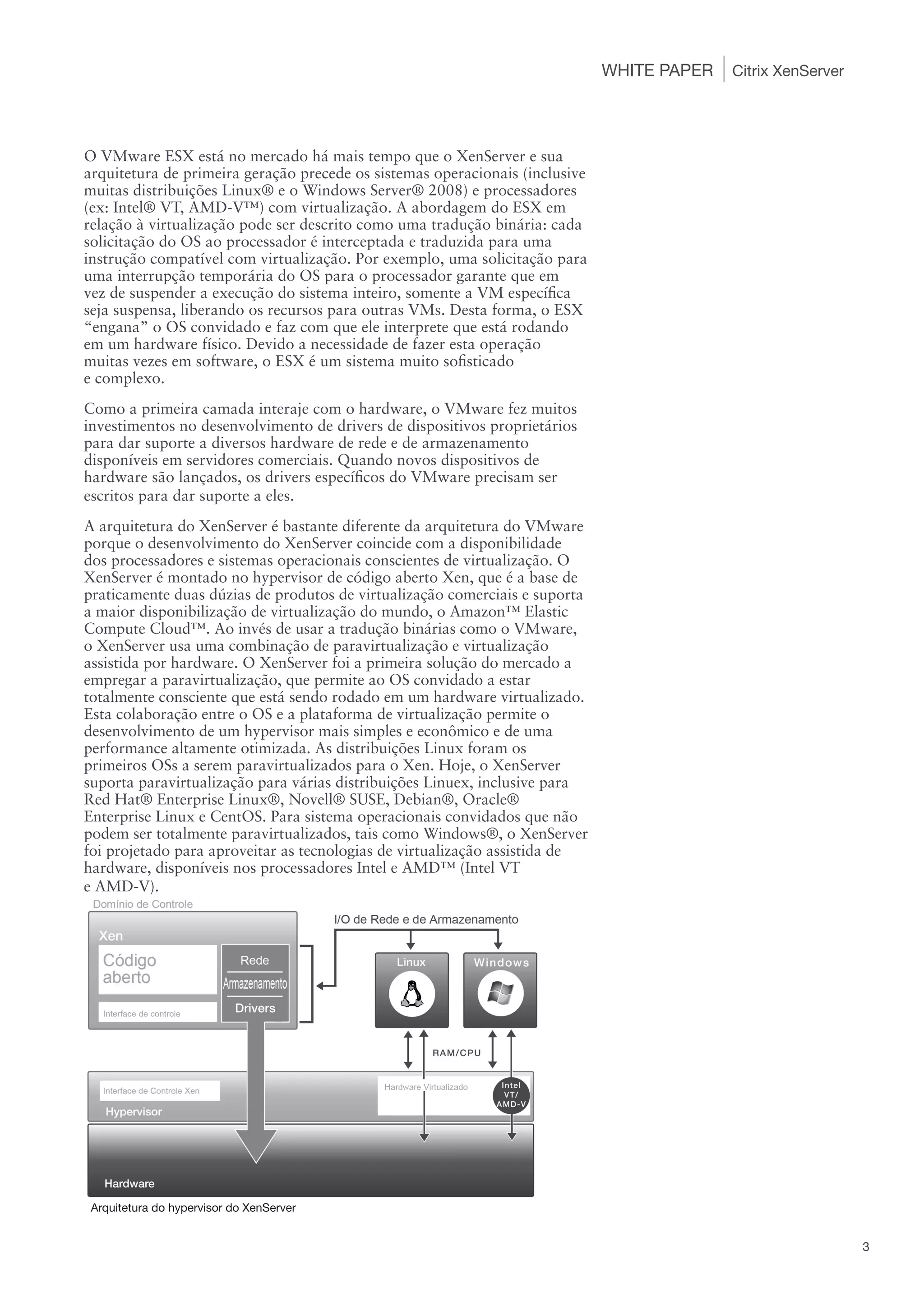 WHITE PAPER   Citrix XenServer




O VMware ESX está no mercado há mais tempo que o XenServer e sua
arquitetura de primeira geração precede os sistemas operacionais (inclusive
muitas distribuições Linux® e o Windows Server® 2008) e processadores
(ex: Intel® VT, AMD-V™) com virtualização. A abordagem do ESX em
relação à virtualização pode ser descrito como uma tradução binária: cada
solicitação do OS ao processador é interceptada e traduzida para uma
instrução compatível com virtualização. Por exemplo, uma solicitação para
uma interrupção temporária do OS para o processador garante que em
vez de suspender a execução do sistema inteiro, somente a VM específica
seja suspensa, liberando os recursos para outras VMs. Desta forma, o ESX
“engana” o OS convidado e faz com que ele interprete que está rodando
em um hardware físico. Devido a necessidade de fazer esta operação
muitas vezes em software, o ESX é um sistema muito sofisticado
e complexo.
Como a primeira camada interaje com o hardware, o VMware fez muitos
investimentos no desenvolvimento de drivers de dispositivos proprietários
para dar suporte a diversos hardware de rede e de armazenamento
disponíveis em servidores comerciais. Quando novos dispositivos de
hardware são lançados, os drivers específicos do VMware precisam ser
escritos para dar suporte a eles.
A arquitetura do XenServer é bastante diferente da arquitetura do VMware
porque o desenvolvimento do XenServer coincide com a disponibilidade
dos processadores e sistemas operacionais conscientes de virtualização. O
XenServer é montado no hypervisor de código aberto Xen, que é a base de
praticamente duas dúzias de produtos de virtualização comerciais e suporta
a maior disponibilização de virtualização do mundo, o Amazon™ Elastic
Compute Cloud™. Ao invés de usar a tradução binárias como o VMware,
o XenServer usa uma combinação de paravirtualização e virtualização
assistida por hardware. O XenServer foi a primeira solução do mercado a
empregar a paravirtualização, que permite ao OS convidado a estar
totalmente consciente que está sendo rodado em um hardware virtualizado.
Esta colaboração entre o OS e a plataforma de virtualização permite o
desenvolvimento de um hypervisor mais simples e econômico e de uma
performance altamente otimizada. As distribuições Linux foram os
primeiros OSs a serem paravirtualizados para o Xen. Hoje, o XenServer
suporta paravirtualização para várias distribuições Linuex, inclusive para
Red Hat® Enterprise Linux®, Novell® SUSE, Debian®, Oracle®
Enterprise Linux e CentOS. Para sistema operacionais convidados que não
podem ser totalmente paravirtualizados, tais como Windows®, o XenServer
foi projetado para aproveitar as tecnologias de virtualização assistida de
hardware, disponíveis nos processadores Intel e AMD™ (Intel VT
e AMD-V).




 Arquitetura do hypervisor do XenServer


                                                                                                               3
 
