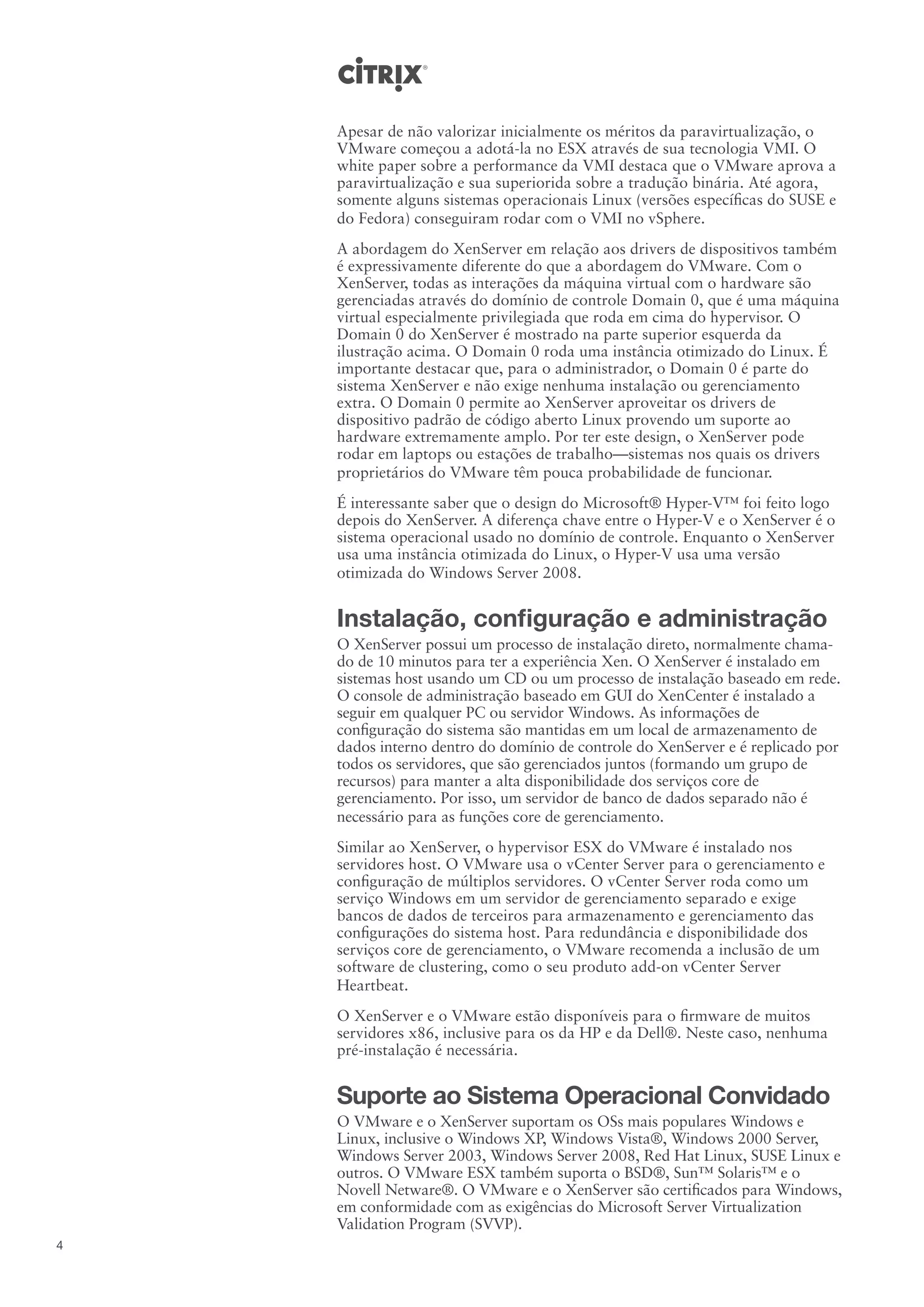 Apesar de não valorizar inicialmente os méritos da paravirtualização, o
    VMware começou a adotá-la no ESX através de sua tecnologia VMI. O
    white paper sobre a performance da VMI destaca que o VMware aprova a
    paravirtualização e sua superiorida sobre a tradução binária. Até agora,
    somente alguns sistemas operacionais Linux (versões específicas do SUSE e
    do Fedora) conseguiram rodar com o VMI no vSphere.
    A abordagem do XenServer em relação aos drivers de dispositivos também
    é expressivamente diferente do que a abordagem do VMware. Com o
    XenServer, todas as interações da máquina virtual com o hardware são
    gerenciadas através do domínio de controle Domain 0, que é uma máquina
    virtual especialmente privilegiada que roda em cima do hypervisor. O
    Domain 0 do XenServer é mostrado na parte superior esquerda da
    ilustração acima. O Domain 0 roda uma instância otimizado do Linux. É
    importante destacar que, para o administrador, o Domain 0 é parte do
    sistema XenServer e não exige nenhuma instalação ou gerenciamento
    extra. O Domain 0 permite ao XenServer aproveitar os drivers de
    dispositivo padrão de código aberto Linux provendo um suporte ao
    hardware extremamente amplo. Por ter este design, o XenServer pode
    rodar em laptops ou estações de trabalho—sistemas nos quais os drivers
    proprietários do VMware têm pouca probabilidade de funcionar.
    É interessante saber que o design do Microsoft® Hyper-V™ foi feito logo
    depois do XenServer. A diferença chave entre o Hyper-V e o XenServer é o
    sistema operacional usado no domínio de controle. Enquanto o XenServer
    usa uma instância otimizada do Linux, o Hyper-V usa uma versão
    otimizada do Windows Server 2008.


    Instalação, configuração e administração
    O XenServer possui um processo de instalação direto, normalmente chama-
    do de 10 minutos para ter a experiência Xen. O XenServer é instalado em
    sistemas host usando um CD ou um processo de instalação baseado em rede.
    O console de administração baseado em GUI do XenCenter é instalado a
    seguir em qualquer PC ou servidor Windows. As informações de
    configuração do sistema são mantidas em um local de armazenamento de
    dados interno dentro do domínio de controle do XenServer e é replicado por
    todos os servidores, que são gerenciados juntos (formando um grupo de
    recursos) para manter a alta disponibilidade dos serviços core de
    gerenciamento. Por isso, um servidor de banco de dados separado não é
    necessário para as funções core de gerenciamento.
    Similar ao XenServer, o hypervisor ESX do VMware é instalado nos
    servidores host. O VMware usa o vCenter Server para o gerenciamento e
    configuração de múltiplos servidores. O vCenter Server roda como um
    serviço Windows em um servidor de gerenciamento separado e exige
    bancos de dados de terceiros para armazenamento e gerenciamento das
    configurações do sistema host. Para redundância e disponibilidade dos
    serviços core de gerenciamento, o VMware recomenda a inclusão de um
    software de clustering, como o seu produto add-on vCenter Server
    Heartbeat.
    O XenServer e o VMware estão disponíveis para o firmware de muitos
    servidores x86, inclusive para os da HP e da Dell®. Neste caso, nenhuma
    pré-instalação é necessária.


    Suporte ao Sistema Operacional Convidado
    O VMware e o XenServer suportam os OSs mais populares Windows e
    Linux, inclusive o Windows XP, Windows Vista®, Windows 2000 Server,
    Windows Server 2003, Windows Server 2008, Red Hat Linux, SUSE Linux e
    outros. O VMware ESX também suporta o BSD®, Sun™ Solaris™ e o
    Novell Netware®. O VMware e o XenServer são certificados para Windows,
    em conformidade com as exigências do Microsoft Server Virtualization
    Validation Program (SVVP).
4
 
