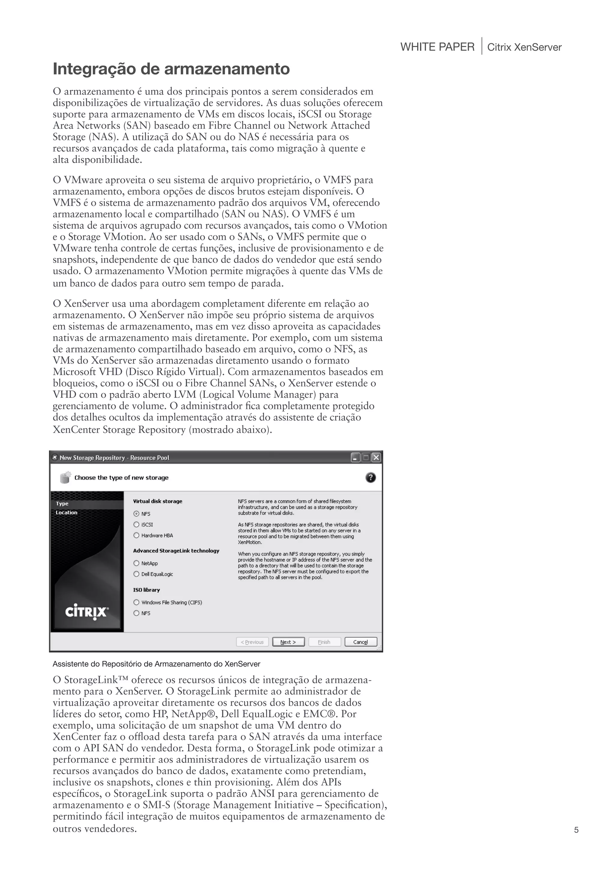 WHITE PAPER   Citrix XenServer

Integração de armazenamento
O armazenamento é uma dos principais pontos a serem considerados em
disponibilizações de virtualização de servidores. As duas soluções oferecem
suporte para armazenamento de VMs em discos locais, iSCSI ou Storage
Area Networks (SAN) baseado em Fibre Channel ou Network Attached
Storage (NAS). A utilizaçã do SAN ou do NAS é necessária para os
recursos avançados de cada plataforma, tais como migração à quente e
alta disponibilidade.
O VMware aproveita o seu sistema de arquivo proprietário, o VMFS para
armazenamento, embora opções de discos brutos estejam disponíveis. O
VMFS é o sistema de armazenamento padrão dos arquivos VM, oferecendo
armazenamento local e compartilhado (SAN ou NAS). O VMFS é um
sistema de arquivos agrupado com recursos avançados, tais como o VMotion
e o Storage VMotion. Ao ser usado com o SANs, o VMFS permite que o
VMware tenha controle de certas funções, inclusive de provisionamento e de
snapshots, independente de que banco de dados do vendedor que está sendo
usado. O armazenamento VMotion permite migrações à quente das VMs de
um banco de dados para outro sem tempo de parada.
O XenServer usa uma abordagem completament diferente em relação ao
armazenamento. O XenServer não impõe seu próprio sistema de arquivos
em sistemas de armazenamento, mas em vez disso aproveita as capacidades
nativas de armazenamento mais diretamente. Por exemplo, com um sistema
de armazenamento compartilhado baseado em arquivo, como o NFS, as
VMs do XenServer são armazenadas diretamento usando o formato
Microsoft VHD (Disco Rígido Virtual). Com armazenamentos baseados em
bloqueios, como o iSCSI ou o Fibre Channel SANs, o XenServer estende o
VHD com o padrão aberto LVM (Logical Volume Manager) para
gerenciamento de volume. O administrador fica completamente protegido
dos detalhes ocultos da implementação através do assistente de criação
XenCenter Storage Repository (mostrado abaixo).




Assistente do Repositório de Armazenamento do XenServer

O StorageLink™ oferece os recursos únicos de integração de armazena-
mento para o XenServer. O StorageLink permite ao administrador de
virtualização aproveitar diretamente os recursos dos bancos de dados
líderes do setor, como HP, NetApp®, Dell EqualLogic e EMC®. Por
exemplo, uma solicitação de um snapshot de uma VM dentro do
XenCenter faz o offload desta tarefa para o SAN através da uma interface
com o API SAN do vendedor. Desta forma, o StorageLink pode otimizar a
performance e permitir aos administradores de virtualização usarem os
recursos avançados do banco de dados, exatamente como pretendiam,
inclusive os snapshots, clones e thin provisioning. Além dos APIs
específicos, o StorageLink suporta o padrão ANSI para gerenciamento de
armazenamento e o SMI-S (Storage Management Initiative – Specification),
permitindo fácil integração de muitos equipamentos de armazenamento de
outros vendedores.                                                                                             5
 