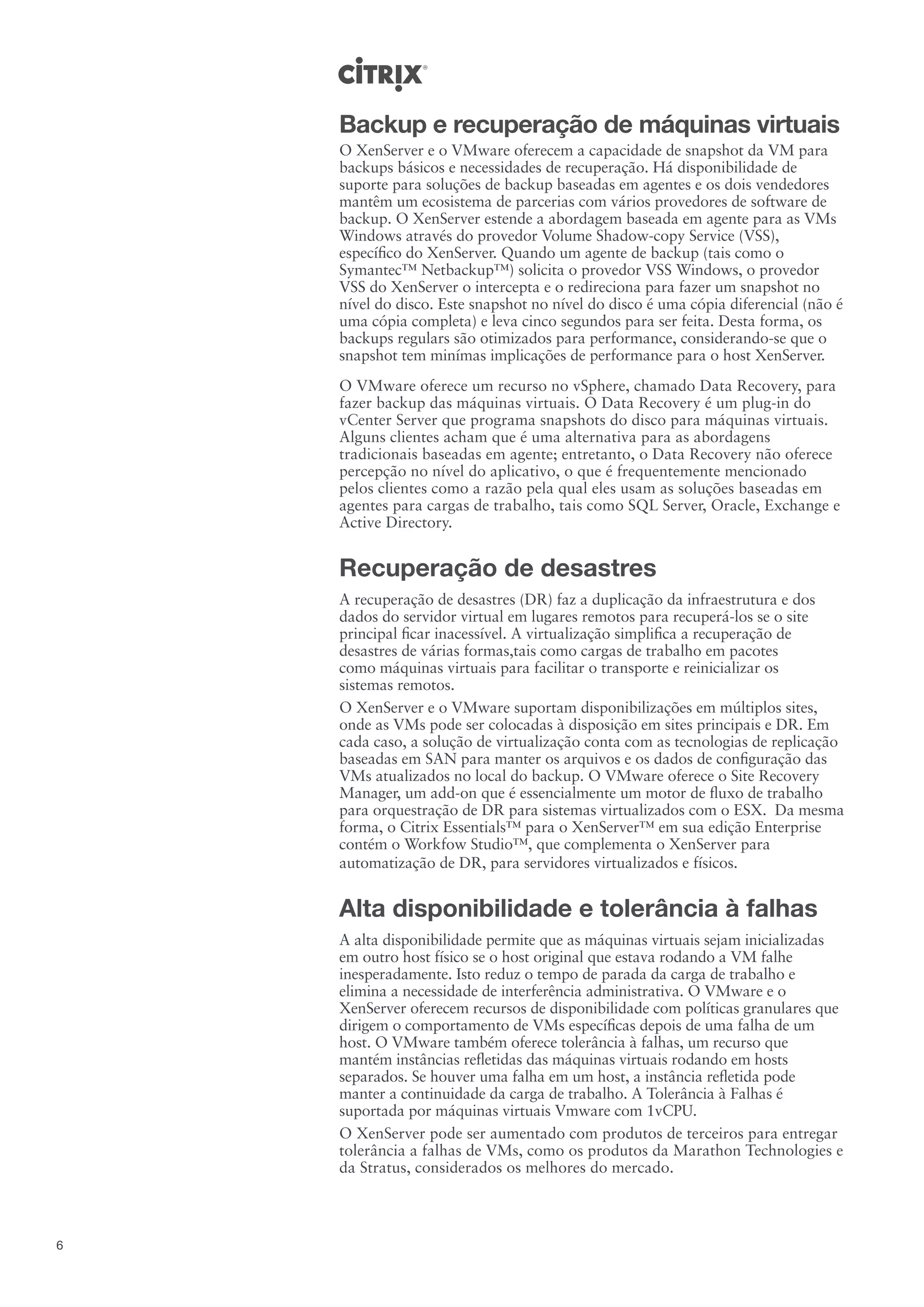 Backup e recuperação de máquinas virtuais
    O XenServer e o VMware oferecem a capacidade de snapshot da VM para
    backups básicos e necessidades de recuperação. Há disponibilidade de
    suporte para soluções de backup baseadas em agentes e os dois vendedores
    mantêm um ecosistema de parcerias com vários provedores de software de
    backup. O XenServer estende a abordagem baseada em agente para as VMs
    Windows através do provedor Volume Shadow-copy Service (VSS),
    específico do XenServer. Quando um agente de backup (tais como o
    Symantec™ Netbackup™) solicita o provedor VSS Windows, o provedor
    VSS do XenServer o intercepta e o redireciona para fazer um snapshot no
    nível do disco. Este snapshot no nível do disco é uma cópia diferencial (não é
    uma cópia completa) e leva cinco segundos para ser feita. Desta forma, os
    backups regulars são otimizados para performance, considerando-se que o
    snapshot tem minímas implicações de performance para o host XenServer.
    O VMware oferece um recurso no vSphere, chamado Data Recovery, para
    fazer backup das máquinas virtuais. O Data Recovery é um plug-in do
    vCenter Server que programa snapshots do disco para máquinas virtuais.
    Alguns clientes acham que é uma alternativa para as abordagens
    tradicionais baseadas em agente; entretanto, o Data Recovery não oferece
    percepção no nível do aplicativo, o que é frequentemente mencionado
    pelos clientes como a razão pela qual eles usam as soluções baseadas em
    agentes para cargas de trabalho, tais como SQL Server, Oracle, Exchange e
    Active Directory.


    Recuperação de desastres
    A recuperação de desastres (DR) faz a duplicação da infraestrutura e dos
    dados do servidor virtual em lugares remotos para recuperá-los se o site
    principal ficar inacessível. A virtualização simplifica a recuperação de
    desastres de várias formas,tais como cargas de trabalho em pacotes
    como máquinas virtuais para facilitar o transporte e reinicializar os
    sistemas remotos.
    O XenServer e o VMware suportam disponibilizações em múltiplos sites,
    onde as VMs pode ser colocadas à disposição em sites principais e DR. Em
    cada caso, a solução de virtualização conta com as tecnologias de replicação
    baseadas em SAN para manter os arquivos e os dados de configuração das
    VMs atualizados no local do backup. O VMware oferece o Site Recovery
    Manager, um add-on que é essencialmente um motor de fluxo de trabalho
    para orquestração de DR para sistemas virtualizados com o ESX. Da mesma
    forma, o Citrix Essentials™ para o XenServer™ em sua edição Enterprise
    contém o Workfow Studio™, que complementa o XenServer para
    automatização de DR, para servidores virtualizados e físicos.


    Alta disponibilidade e tolerância à falhas
    A alta disponibilidade permite que as máquinas virtuais sejam inicializadas
    em outro host físico se o host original que estava rodando a VM falhe
    inesperadamente. Isto reduz o tempo de parada da carga de trabalho e
    elimina a necessidade de interferência administrativa. O VMware e o
    XenServer oferecem recursos de disponibilidade com políticas granulares que
    dirigem o comportamento de VMs específicas depois de uma falha de um
    host. O VMware também oferece tolerância à falhas, um recurso que
    mantém instâncias refletidas das máquinas virtuais rodando em hosts
    separados. Se houver uma falha em um host, a instância refletida pode
    manter a continuidade da carga de trabalho. A Tolerância à Falhas é
    suportada por máquinas virtuais Vmware com 1vCPU.
    O XenServer pode ser aumentado com produtos de terceiros para entregar
    tolerância a falhas de VMs, como os produtos da Marathon Technologies e
    da Stratus, considerados os melhores do mercado.



6
 