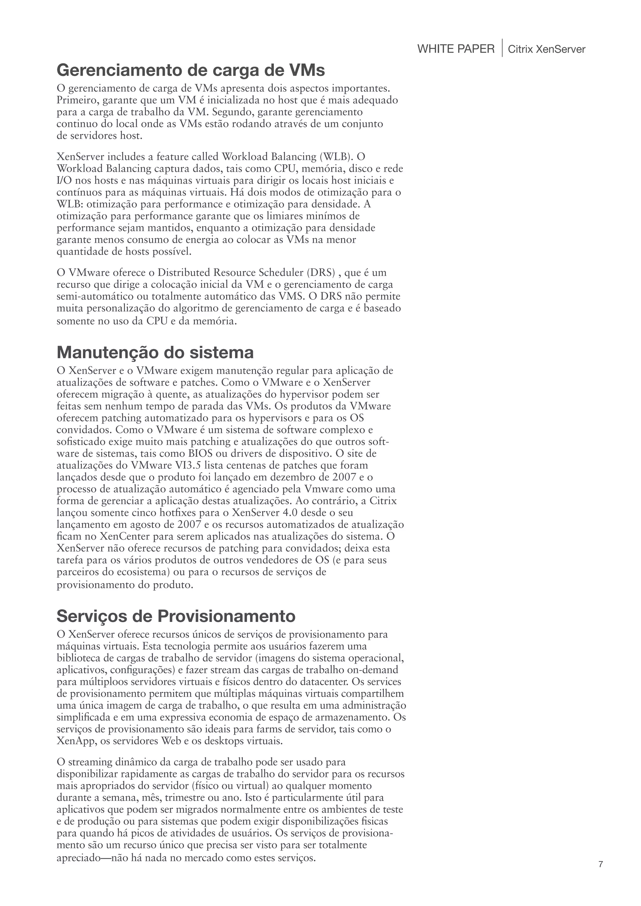 WHITE PAPER   Citrix XenServer

Gerenciamento de carga de VMs
O gerenciamento de carga de VMs apresenta dois aspectos importantes.
Primeiro, garante que um VM é inicializada no host que é mais adequado
para a carga de trabalho da VM. Segundo, garante gerenciamento
continuo do local onde as VMs estão rodando através de um conjunto
de servidores host.
XenServer includes a feature called Workload Balancing (WLB). O
Workload Balancing captura dados, tais como CPU, memória, disco e rede
I/O nos hosts e nas máquinas virtuais para dirigir os locais host iniciais e
contínuos para as máquinas virtuais. Há dois modos de otimização para o
WLB: otimização para performance e otimização para densidade. A
otimização para performance garante que os limiares minímos de
performance sejam mantidos, enquanto a otimização para densidade
garante menos consumo de energia ao colocar as VMs na menor
quantidade de hosts possível.
O VMware oferece o Distributed Resource Scheduler (DRS) , que é um
recurso que dirige a colocação inicial da VM e o gerenciamento de carga
semi-automático ou totalmente automático das VMS. O DRS não permite
muita personalização do algoritmo de gerenciamento de carga e é baseado
somente no uso da CPU e da memória.


Manutenção do sistema
O XenServer e o VMware exigem manutenção regular para aplicação de
atualizações de software e patches. Como o VMware e o XenServer
oferecem migração à quente, as atualizações do hypervisor podem ser
feitas sem nenhum tempo de parada das VMs. Os produtos da VMware
oferecem patching automatizado para os hypervisors e para os OS
convidados. Como o VMware é um sistema de software complexo e
sofisticado exige muito mais patching e atualizações do que outros soft-
ware de sistemas, tais como BIOS ou drivers de dispositivo. O site de
atualizações do VMware VI3.5 lista centenas de patches que foram
lançados desde que o produto foi lançado em dezembro de 2007 e o
processo de atualização automático é agenciado pela Vmware como uma
forma de gerenciar a aplicação destas atualizações. Ao contrário, a Citrix
lançou somente cinco hotfixes para o XenServer 4.0 desde o seu
lançamento em agosto de 2007 e os recursos automatizados de atualização
ficam no XenCenter para serem aplicados nas atualizações do sistema. O
XenServer não oferece recursos de patching para convidados; deixa esta
tarefa para os vários produtos de outros vendedores de OS (e para seus
parceiros do ecosistema) ou para o recursos de serviços de
provisionamento do produto.


Serviços de Provisionamento
O XenServer oferece recursos únicos de serviços de provisionamento para
máquinas virtuais. Esta tecnologia permite aos usuários fazerem uma
biblioteca de cargas de trabalho de servidor (imagens do sistema operacional,
aplicativos, configurações) e fazer stream das cargas de trabalho on-demand
para múltiploos servidores virtuais e físicos dentro do datacenter. Os services
de provisionamento permitem que múltiplas máquinas virtuais compartilhem
uma única imagem de carga de trabalho, o que resulta em uma administração
simplificada e em uma expressiva economia de espaço de armazenamento. Os
serviços de provisionamento são ideais para farms de servidor, tais como o
XenApp, os servidores Web e os desktops virtuais.
O streaming dinâmico da carga de trabalho pode ser usado para
disponibilizar rapidamente as cargas de trabalho do servidor para os recursos
mais apropriados do servidor (físico ou virtual) ao qualquer momento
durante a semana, mês, trimestre ou ano. Isto é particularmente útil para
aplicativos que podem ser migrados normalmente entre os ambientes de teste
e de produção ou para sistemas que podem exigir disponibilizações fisicas
para quando há picos de atividades de usuários. Os serviços de provisiona-
mento são um recurso único que precisa ser visto para ser totalmente
apreciado—não há nada no mercado como estes serviços.
                                                                                                                   7
 