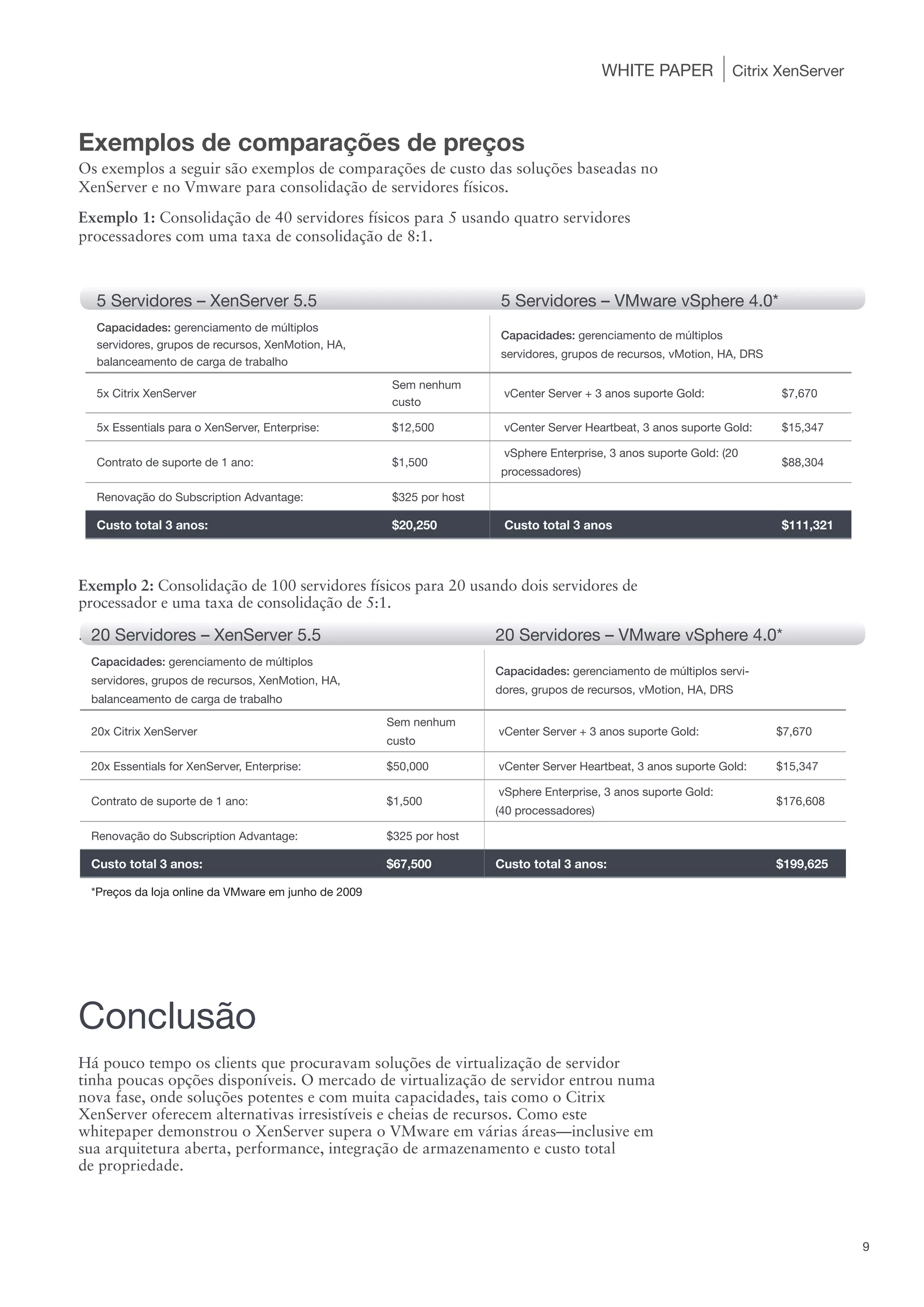 WHITE PAPER           Citrix XenServer



Exemplos de comparações de preços
Os exemplos a seguir são exemplos de comparações de custo das soluções baseadas no
XenServer e no Vmware para consolidação de servidores físicos.
Exemplo 1: Consolidação de 40 servidores físicos para 5 usando quatro servidores
processadores com uma taxa de consolidação de 8:1.



  5 Servidores – XenServer 5.5                                       5 Servidores – VMware vSphere 4.0*
  Capacidades: gerenciamento de múltiplos
                                                                     Capacidades: gerenciamento de múltiplos
  servidores, grupos de recursos, XenMotion, HA,
                                                                     servidores, grupos de recursos, vMotion, HA, DRS
  balanceamento de carga de trabalho
                                                     Sem nenhum
  5x Citrix XenServer                                                 vCenter Server + 3 anos suporte Gold:             $7,670
                                                     custo

  5x Essentials para o XenServer, Enterprise:        $12,500          vCenter Server Heartbeat, 3 anos suporte Gold:    $15,347

                                                                      vSphere Enterprise, 3 anos suporte Gold: (20
  Contrato de suporte de 1 ano:                      $1,500                                                             $88,304
                                                                     processadores)

  Renovação do Subscription Advantage:               $325 por host

  Custo total 3 anos:                                $20,250          Custo total 3 anos                                $111,321



Exemplo 2: Consolidação de 100 servidores físicos para 20 usando dois servidores de
processador e uma taxa de consolidação de 5:1.

. 20 Servidores – XenServer 5.5                                      20 Servidores – VMware vSphere 4.0*
 Capacidades: gerenciamento de múltiplos
                                                                     Capacidades: gerenciamento de múltiplos servi-
 servidores, grupos de recursos, XenMotion, HA,
                                                                     dores, grupos de recursos, vMotion, HA, DRS
 balanceamento de carga de trabalho
                                                     Sem nenhum
 20x Citrix XenServer                                                vCenter Server + 3 anos suporte Gold:              $7,670
                                                     custo

 20x Essentials for XenServer, Enterprise:           $50,000         vCenter Server Heartbeat, 3 anos suporte Gold:     $15,347

                                                                     vSphere Enterprise, 3 anos suporte Gold:
 Contrato de suporte de 1 ano:                       $1,500                                                             $176,608
                                                                     (40 processadores)

 Renovação do Subscription Advantage:                $325 por host

 Custo total 3 anos:                                 $67,500         Custo total 3 anos:                                $199,625

 *Preços da loja online da VMware em junho de 2009




Conclusão
Há pouco tempo os clients que procuravam soluções de virtualização de servidor
tinha poucas opções disponíveis. O mercado de virtualização de servidor entrou numa
nova fase, onde soluções potentes e com muita capacidades, tais como o Citrix
XenServer oferecem alternativas irresistíveis e cheias de recursos. Como este
whitepaper demonstrou o XenServer supera o VMware em várias áreas—inclusive em
sua arquitetura aberta, performance, integração de armazenamento e custo total
de propriedade.




                                                                                                                                   9
 