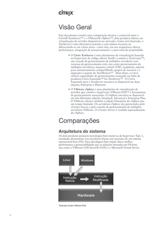 Visão Geral
    Este documento contém uma comparação técnica e comercial entre o
    Citrix® XenServer™ e o VMware® vSphere™, dois produtos líderes em
    virtualização de servidor disponíveis no mercado. Como será ilustrado, o
    XenServer é uma alternativa potente e com muitos recursos ao
    difereciando-se em várias áreas – entre elas, em sua arquitetura aberta,
    performance, integração de armazenamento e custo total de propriedade.
             •	 O Citrix XenServer é uma plataforma de virtualização baseada
                no hypervisor de código aberto Xen® e contém o XenCenter™,
                um console de gerenciamento de múltiplos servidores com
                recursos de gerenciamento core, tais como gerenciamento de
                múltiplos servidores, máquina virtual (VM), snapshots, suporte
                para armazenamento compartilhado, grupos de recursos e a
                migração à quente do XenMotion™ . Além disso, a Citrix
                oferece capacidades de gerenciamento avançado na linha de
                produtos Citrix Essentials™ for XenServer™ . O Citrix
                Essentials para o XenServer encontra-se disponível em duas
                edições, Enterprise e Platinum.
             •	 O VMware vSphere é uma plataforma de virtualização de
                servidor que contém o hypervisor VMware ESX™ e ferramentas
                de gerenciamento associadas. O vSphere encontra-se disponível
                em três diferentes edições: Standard, Advanced e Enterprise Plus.
                O VMware oferece também a edição Enterprise do vSphere por
                um tempo limitado. Os servidores vSphere são gerenciados pelo
                vCenter Server, e pelo console de gerenciamento de múltiplos
                servidores VMware. O vCenter Server é vendido separadamente
                do vSphere.


    Comparações
    Arquitetura do sistema
    Os dois produtos possuem tecnologías bare metal ou de hypervisor Tipo 1,
    instaladas diretamente nos servidores físicos sem necesitar de um sistema
    operacional host (OS). Esta abordagem bare-metal ofrece melhor
    performance e gerenciabilidade que as soluções baseadas em OS host,
    tais como o VMware GSX Server® (GSX) e o Microsoft Virtual Server.




    Tradução binário VMware ESX



2
 