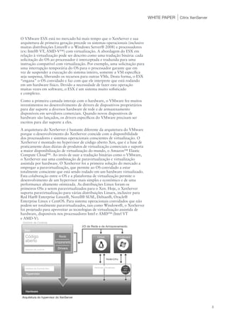 WHITE PAPER   Citrix XenServer




O VMware ESX está no mercado há mais tempo que o XenServer e sua
arquitetura de primeira geração precede os sistemas operacionais (inclusive
muitas distribuições Linux® e o Windows Server® 2008) e processadores
(ex: Intel® VT, AMD-V™) com virtualização. A abordagem do ESX em
relação à virtualização pode ser descrito como uma tradução binária: cada
solicitação do OS ao processador é interceptada e traduzida para uma
instrução compatível com virtualização. Por exemplo, uma solicitação para
uma interrupção temporária do OS para o processador garante que em
vez de suspender a execução do sistema inteiro, somente a VM específica
seja suspensa, liberando os recursos para outras VMs. Desta forma, o ESX
“engana” o OS convidado e faz com que ele interprete que está rodando
em um hardware físico. Devido a necessidade de fazer esta operação
muitas vezes em software, o ESX é um sistema muito sofisticado
e complexo.
Como a primeira camada interaje com o hardware, o VMware fez muitos
investimentos no desenvolvimento de drivers de dispositivos proprietários
para dar suporte a diversos hardware de rede e de armazenamento
disponíveis em servidores comerciais. Quando novos dispositivos de
hardware são lançados, os drivers específicos do VMware precisam ser
escritos para dar suporte a eles.
A arquitetura do XenServer é bastante diferente da arquitetura do VMware
porque o desenvolvimento do XenServer coincide com a disponibilidade
dos processadores e sistemas operacionais conscientes de virtualização. O
XenServer é montado no hypervisor de código aberto Xen, que é a base de
praticamente duas dúzias de produtos de virtualização comerciais e suporta
a maior disponibilização de virtualização do mundo, o Amazon™ Elastic
Compute Cloud™. Ao invés de usar a tradução binárias como o VMware,
o XenServer usa uma combinação de paravirtualização e virtualização
assistida por hardware. O XenServer foi a primeira solução do mercado a
empregar a paravirtualização, que permite ao OS convidado a estar
totalmente consciente que está sendo rodado em um hardware virtualizado.
Esta colaboração entre o OS e a plataforma de virtualização permite o
desenvolvimento de um hypervisor mais simples e econômico e de uma
performance altamente otimizada. As distribuições Linux foram os
primeiros OSs a serem paravirtualizados para o Xen. Hoje, o XenServer
suporta paravirtualização para várias distribuições Linuex, inclusive para
Red Hat® Enterprise Linux®, Novell® SUSE, Debian®, Oracle®
Enterprise Linux e CentOS. Para sistema operacionais convidados que não
podem ser totalmente paravirtualizados, tais como Windows®, o XenServer
foi projetado para aproveitar as tecnologias de virtualização assistida de
hardware, disponíveis nos processadores Intel e AMD™ (Intel VT
e AMD-V).




 Arquitetura do hypervisor do XenServer


                                                                                                               3
 