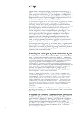 Apesar de não valorizar inicialmente os méritos da paravirtualização, o
    VMware começou a adotá-la no ESX através de sua tecnologia VMI. O
    white paper sobre a performance da VMI destaca que o VMware aprova a
    paravirtualização e sua superiorida sobre a tradução binária. Até agora,
    somente alguns sistemas operacionais Linux (versões específicas do SUSE e
    do Fedora) conseguiram rodar com o VMI no vSphere.
    A abordagem do XenServer em relação aos drivers de dispositivos também
    é expressivamente diferente do que a abordagem do VMware. Com o
    XenServer, todas as interações da máquina virtual com o hardware são
    gerenciadas através do domínio de controle Domain 0, que é uma máquina
    virtual especialmente privilegiada que roda em cima do hypervisor. O
    Domain 0 do XenServer é mostrado na parte superior esquerda da
    ilustração acima. O Domain 0 roda uma instância otimizado do Linux. É
    importante destacar que, para o administrador, o Domain 0 é parte do
    sistema XenServer e não exige nenhuma instalação ou gerenciamento
    extra. O Domain 0 permite ao XenServer aproveitar os drivers de
    dispositivo padrão de código aberto Linux provendo um suporte ao
    hardware extremamente amplo. Por ter este design, o XenServer pode
    rodar em laptops ou estações de trabalho—sistemas nos quais os drivers
    proprietários do VMware têm pouca probabilidade de funcionar.
    É interessante saber que o design do Microsoft® Hyper-V™ foi feito logo
    depois do XenServer. A diferença chave entre o Hyper-V e o XenServer é o
    sistema operacional usado no domínio de controle. Enquanto o XenServer
    usa uma instância otimizada do Linux, o Hyper-V usa uma versão
    otimizada do Windows Server 2008.


    Instalação, configuração e administração
    O XenServer possui um processo de instalação direto, normalmente chama-
    do de 10 minutos para ter a experiência Xen. O XenServer é instalado em
    sistemas host usando um CD ou um processo de instalação baseado em rede.
    O console de administração baseado em GUI do XenCenter é instalado a
    seguir em qualquer PC ou servidor Windows. As informações de
    configuração do sistema são mantidas em um local de armazenamento de
    dados interno dentro do domínio de controle do XenServer e é replicado por
    todos os servidores, que são gerenciados juntos (formando um grupo de
    recursos) para manter a alta disponibilidade dos serviços core de
    gerenciamento. Por isso, um servidor de banco de dados separado não é
    necessário para as funções core de gerenciamento.
    Similar ao XenServer, o hypervisor ESX do VMware é instalado nos
    servidores host. O VMware usa o vCenter Server para o gerenciamento e
    configuração de múltiplos servidores. O vCenter Server roda como um
    serviço Windows em um servidor de gerenciamento separado e exige
    bancos de dados de terceiros para armazenamento e gerenciamento das
    configurações do sistema host. Para redundância e disponibilidade dos
    serviços core de gerenciamento, o VMware recomenda a inclusão de um
    software de clustering, como o seu produto add-on vCenter Server
    Heartbeat.
    O XenServer e o VMware estão disponíveis para o firmware de muitos
    servidores x86, inclusive para os da HP e da Dell®. Neste caso, nenhuma
    pré-instalação é necessária.


    Suporte ao Sistema Operacional Convidado
    O VMware e o XenServer suportam os OSs mais populares Windows e
    Linux, inclusive o Windows XP, Windows Vista®, Windows 2000 Server,
    Windows Server 2003, Windows Server 2008, Red Hat Linux, SUSE Linux e
    outros. O VMware ESX também suporta o BSD®, Sun™ Solaris™ e o
    Novell Netware®. O VMware e o XenServer são certificados para Windows,
    em conformidade com as exigências do Microsoft Server Virtualization
    Validation Program (SVVP).
4
 