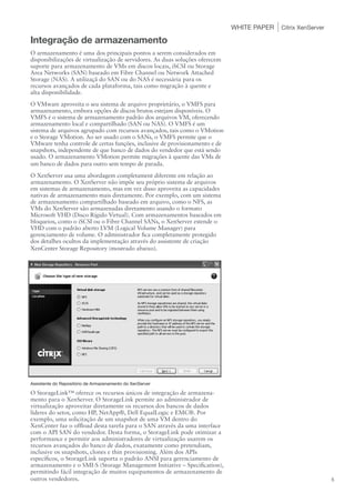 WHITE PAPER   Citrix XenServer

Integração de armazenamento
O armazenamento é uma dos principais pontos a serem considerados em
disponibilizações de virtualização de servidores. As duas soluções oferecem
suporte para armazenamento de VMs em discos locais, iSCSI ou Storage
Area Networks (SAN) baseado em Fibre Channel ou Network Attached
Storage (NAS). A utilizaçã do SAN ou do NAS é necessária para os
recursos avançados de cada plataforma, tais como migração à quente e
alta disponibilidade.
O VMware aproveita o seu sistema de arquivo proprietário, o VMFS para
armazenamento, embora opções de discos brutos estejam disponíveis. O
VMFS é o sistema de armazenamento padrão dos arquivos VM, oferecendo
armazenamento local e compartilhado (SAN ou NAS). O VMFS é um
sistema de arquivos agrupado com recursos avançados, tais como o VMotion
e o Storage VMotion. Ao ser usado com o SANs, o VMFS permite que o
VMware tenha controle de certas funções, inclusive de provisionamento e de
snapshots, independente de que banco de dados do vendedor que está sendo
usado. O armazenamento VMotion permite migrações à quente das VMs de
um banco de dados para outro sem tempo de parada.
O XenServer usa uma abordagem completament diferente em relação ao
armazenamento. O XenServer não impõe seu próprio sistema de arquivos
em sistemas de armazenamento, mas em vez disso aproveita as capacidades
nativas de armazenamento mais diretamente. Por exemplo, com um sistema
de armazenamento compartilhado baseado em arquivo, como o NFS, as
VMs do XenServer são armazenadas diretamento usando o formato
Microsoft VHD (Disco Rígido Virtual). Com armazenamentos baseados em
bloqueios, como o iSCSI ou o Fibre Channel SANs, o XenServer estende o
VHD com o padrão aberto LVM (Logical Volume Manager) para
gerenciamento de volume. O administrador fica completamente protegido
dos detalhes ocultos da implementação através do assistente de criação
XenCenter Storage Repository (mostrado abaixo).




Assistente do Repositório de Armazenamento do XenServer

O StorageLink™ oferece os recursos únicos de integração de armazena-
mento para o XenServer. O StorageLink permite ao administrador de
virtualização aproveitar diretamente os recursos dos bancos de dados
líderes do setor, como HP, NetApp®, Dell EqualLogic e EMC®. Por
exemplo, uma solicitação de um snapshot de uma VM dentro do
XenCenter faz o offload desta tarefa para o SAN através da uma interface
com o API SAN do vendedor. Desta forma, o StorageLink pode otimizar a
performance e permitir aos administradores de virtualização usarem os
recursos avançados do banco de dados, exatamente como pretendiam,
inclusive os snapshots, clones e thin provisioning. Além dos APIs
específicos, o StorageLink suporta o padrão ANSI para gerenciamento de
armazenamento e o SMI-S (Storage Management Initiative – Specification),
permitindo fácil integração de muitos equipamentos de armazenamento de
outros vendedores.                                                                                             5
 