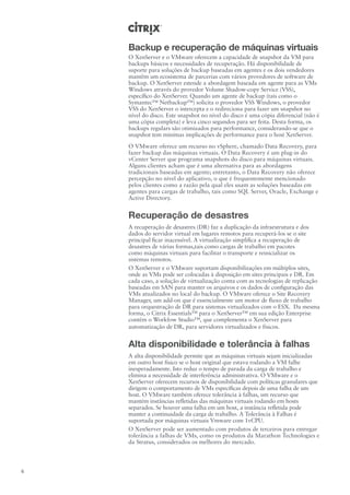 Backup e recuperação de máquinas virtuais
    O XenServer e o VMware oferecem a capacidade de snapshot da VM para
    backups básicos e necessidades de recuperação. Há disponibilidade de
    suporte para soluções de backup baseadas em agentes e os dois vendedores
    mantêm um ecosistema de parcerias com vários provedores de software de
    backup. O XenServer estende a abordagem baseada em agente para as VMs
    Windows através do provedor Volume Shadow-copy Service (VSS),
    específico do XenServer. Quando um agente de backup (tais como o
    Symantec™ Netbackup™) solicita o provedor VSS Windows, o provedor
    VSS do XenServer o intercepta e o redireciona para fazer um snapshot no
    nível do disco. Este snapshot no nível do disco é uma cópia diferencial (não é
    uma cópia completa) e leva cinco segundos para ser feita. Desta forma, os
    backups regulars são otimizados para performance, considerando-se que o
    snapshot tem minímas implicações de performance para o host XenServer.
    O VMware oferece um recurso no vSphere, chamado Data Recovery, para
    fazer backup das máquinas virtuais. O Data Recovery é um plug-in do
    vCenter Server que programa snapshots do disco para máquinas virtuais.
    Alguns clientes acham que é uma alternativa para as abordagens
    tradicionais baseadas em agente; entretanto, o Data Recovery não oferece
    percepção no nível do aplicativo, o que é frequentemente mencionado
    pelos clientes como a razão pela qual eles usam as soluções baseadas em
    agentes para cargas de trabalho, tais como SQL Server, Oracle, Exchange e
    Active Directory.


    Recuperação de desastres
    A recuperação de desastres (DR) faz a duplicação da infraestrutura e dos
    dados do servidor virtual em lugares remotos para recuperá-los se o site
    principal ficar inacessível. A virtualização simplifica a recuperação de
    desastres de várias formas,tais como cargas de trabalho em pacotes
    como máquinas virtuais para facilitar o transporte e reinicializar os
    sistemas remotos.
    O XenServer e o VMware suportam disponibilizações em múltiplos sites,
    onde as VMs pode ser colocadas à disposição em sites principais e DR. Em
    cada caso, a solução de virtualização conta com as tecnologias de replicação
    baseadas em SAN para manter os arquivos e os dados de configuração das
    VMs atualizados no local do backup. O VMware oferece o Site Recovery
    Manager, um add-on que é essencialmente um motor de fluxo de trabalho
    para orquestração de DR para sistemas virtualizados com o ESX. Da mesma
    forma, o Citrix Essentials™ para o XenServer™ em sua edição Enterprise
    contém o Workfow Studio™, que complementa o XenServer para
    automatização de DR, para servidores virtualizados e físicos.


    Alta disponibilidade e tolerância à falhas
    A alta disponibilidade permite que as máquinas virtuais sejam inicializadas
    em outro host físico se o host original que estava rodando a VM falhe
    inesperadamente. Isto reduz o tempo de parada da carga de trabalho e
    elimina a necessidade de interferência administrativa. O VMware e o
    XenServer oferecem recursos de disponibilidade com políticas granulares que
    dirigem o comportamento de VMs específicas depois de uma falha de um
    host. O VMware também oferece tolerância à falhas, um recurso que
    mantém instâncias refletidas das máquinas virtuais rodando em hosts
    separados. Se houver uma falha em um host, a instância refletida pode
    manter a continuidade da carga de trabalho. A Tolerância à Falhas é
    suportada por máquinas virtuais Vmware com 1vCPU.
    O XenServer pode ser aumentado com produtos de terceiros para entregar
    tolerância a falhas de VMs, como os produtos da Marathon Technologies e
    da Stratus, considerados os melhores do mercado.



6
 