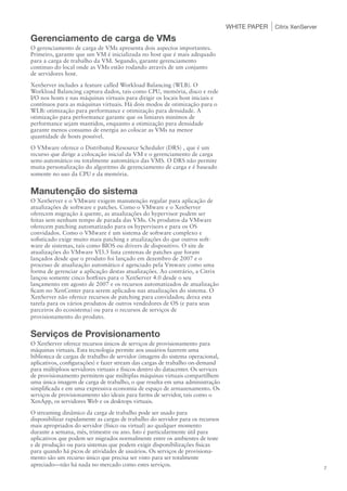 WHITE PAPER   Citrix XenServer

Gerenciamento de carga de VMs
O gerenciamento de carga de VMs apresenta dois aspectos importantes.
Primeiro, garante que um VM é inicializada no host que é mais adequado
para a carga de trabalho da VM. Segundo, garante gerenciamento
continuo do local onde as VMs estão rodando através de um conjunto
de servidores host.
XenServer includes a feature called Workload Balancing (WLB). O
Workload Balancing captura dados, tais como CPU, memória, disco e rede
I/O nos hosts e nas máquinas virtuais para dirigir os locais host iniciais e
contínuos para as máquinas virtuais. Há dois modos de otimização para o
WLB: otimização para performance e otimização para densidade. A
otimização para performance garante que os limiares minímos de
performance sejam mantidos, enquanto a otimização para densidade
garante menos consumo de energia ao colocar as VMs na menor
quantidade de hosts possível.
O VMware oferece o Distributed Resource Scheduler (DRS) , que é um
recurso que dirige a colocação inicial da VM e o gerenciamento de carga
semi-automático ou totalmente automático das VMS. O DRS não permite
muita personalização do algoritmo de gerenciamento de carga e é baseado
somente no uso da CPU e da memória.


Manutenção do sistema
O XenServer e o VMware exigem manutenção regular para aplicação de
atualizações de software e patches. Como o VMware e o XenServer
oferecem migração à quente, as atualizações do hypervisor podem ser
feitas sem nenhum tempo de parada das VMs. Os produtos da VMware
oferecem patching automatizado para os hypervisors e para os OS
convidados. Como o VMware é um sistema de software complexo e
sofisticado exige muito mais patching e atualizações do que outros soft-
ware de sistemas, tais como BIOS ou drivers de dispositivo. O site de
atualizações do VMware VI3.5 lista centenas de patches que foram
lançados desde que o produto foi lançado em dezembro de 2007 e o
processo de atualização automático é agenciado pela Vmware como uma
forma de gerenciar a aplicação destas atualizações. Ao contrário, a Citrix
lançou somente cinco hotfixes para o XenServer 4.0 desde o seu
lançamento em agosto de 2007 e os recursos automatizados de atualização
ficam no XenCenter para serem aplicados nas atualizações do sistema. O
XenServer não oferece recursos de patching para convidados; deixa esta
tarefa para os vários produtos de outros vendedores de OS (e para seus
parceiros do ecosistema) ou para o recursos de serviços de
provisionamento do produto.


Serviços de Provisionamento
O XenServer oferece recursos únicos de serviços de provisionamento para
máquinas virtuais. Esta tecnologia permite aos usuários fazerem uma
biblioteca de cargas de trabalho de servidor (imagens do sistema operacional,
aplicativos, configurações) e fazer stream das cargas de trabalho on-demand
para múltiploos servidores virtuais e físicos dentro do datacenter. Os services
de provisionamento permitem que múltiplas máquinas virtuais compartilhem
uma única imagem de carga de trabalho, o que resulta em uma administração
simplificada e em uma expressiva economia de espaço de armazenamento. Os
serviços de provisionamento são ideais para farms de servidor, tais como o
XenApp, os servidores Web e os desktops virtuais.
O streaming dinâmico da carga de trabalho pode ser usado para
disponibilizar rapidamente as cargas de trabalho do servidor para os recursos
mais apropriados do servidor (físico ou virtual) ao qualquer momento
durante a semana, mês, trimestre ou ano. Isto é particularmente útil para
aplicativos que podem ser migrados normalmente entre os ambientes de teste
e de produção ou para sistemas que podem exigir disponibilizações fisicas
para quando há picos de atividades de usuários. Os serviços de provisiona-
mento são um recurso único que precisa ser visto para ser totalmente
apreciado—não há nada no mercado como estes serviços.
                                                                                                                   7
 