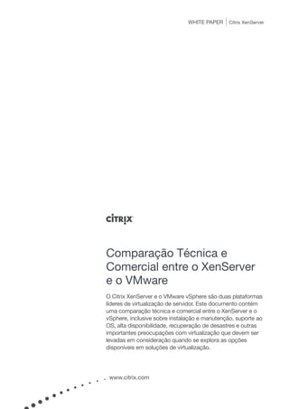 WHITE PAPER     Citrix XenServer




Comparação Técnica e
Comercial entre o XenServer
e o VMware
O Citrix XenServer e o VMware vSphere são duas plataformas
líderes de virtualização de servidor. Este documento contém
uma comparação técnica e comercial entre o XenServer e o
vSphere, inclusive sobre instalação e manutenção, suporte ao
OS, alta disponibilidade, recuperação de desastres e outras
importantes preocupações com virtualização que devem ser
levadas em consideração quando se explora as opções
disponíveis em soluções de virtualização.




 www.citrix.com
 