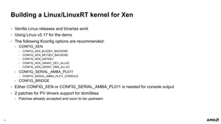 10 |
Building a Linux/LinuxRT kernel for Xen
• Vanilla Linux releases and binaries work
• Using Linux v5.17 for the demo
• The following Kconfig options are recommended:
• CONFIG_XEN
• CONFIG_XEN_BLKDEV_BACKEND
• CONFIG_XEN_NETDEV_BACKEND
• CONFIG_XEN_GNTDEV
• CONFIG_XEN_GRANT_DEV_ALLOC
• CONFIG_XEN_GRANT_DMA_ALLOC
• CONFIG_SERIAL_AMBA_PL011
• CONFIG_SERIAL_AMBA_PL011_CONSOLE
• CONFIG_BRIDGE
• Either CONFIG_XEN or CONFIG_SERIAL_AMBA_PL011 is needed for console output
• 2 patches for PV drivers support for dom0less
• Patches already accepted and soon to be upstream
 