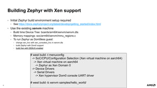 12 |
Building Zephyr with Xen support
• Initial Zephyr build environment setup required
• See https://docs.zephyrproject.org/latest/develop/getting_started/index.html
• Use the existing xenvm machine
• Build time Device Tree: boards/arm64/xenvm/xenvm.dts
• Memory mappings: soc/arm64/xenvm/mmu_regions.c
• To run Zephyr as Dom0less guest:
• change xen_hvc with xen_consoleio_hvc in xenvm.dts
• build Zephyr with Dom0 support
• build Xen with DEBUG enabled
# west build -t menuconfig
-> SoC/CPU/Configuration Selection (Xen virtual machine on aarch64)
-> Xen virtual machine on aarch64
-> Zephyr as Xen Domain 0
-> Device Drivers
-> Serial Drivers
-> Xen hypervisor Dom0 console UART driver
# west build -b xenvm samples/hello_world/
 
