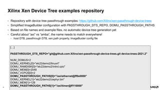 16 |
Xilinx Xen Device Tree examples repository
• Repository with device tree passthrough examples: https://github.com/Xilinx/xen-passthrough-device-trees
• Simplified ImageBuilder configuration with PASSTHROUGH_DTS_REPO, DOMU_PASSTHROUGH_PATHS
• Based on file names and example files, no automatic device tree generation yet
• Careful about “axi” vs “amba”, the name needs to match everywhere!
• host DTB, passthrough DTB, xen,path property, ImageBuider config file
[…]
PASSTHROUGH_DTS_REPO="git@github.com:Xilinx/xen-passthrough-device-trees.git device-trees-2021.2"
NUM_DOMUS=2
DOMU_KERNEL[0]="elc22demo2/linuxrt"
DOMU_RAMDISK[0]="elc22demo2/initrd.cpio"
DOMU_MEM[0]=2048
DOMU_VCPUS[0]=2
DOMU_PASSTHROUGH_PATHS[0]="/axi/ethernet@ff0e0000”
DOMU_KERNEL[1]="elc22demo2/zephyr.bin"
DOMU_MEM[1]=128
DOMU_PASSTHROUGH_PATHS[1]="/axi/timer@ff110000"
 