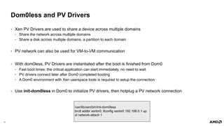 31 |
Dom0less and PV Drivers
• Xen PV Drivers are used to share a device across multiple domains
• Share the network across multiple domains
• Share a disk across multiple domains, a partition to each domain
• PV network can also be used for VM-to-VM communication
• With dom0less, PV Drivers are instantiated after the boot is finished from Dom0
• Fast boot times: the critical application can start immediately, no need to wait
• PV drivers connect later after Dom0 completed booting
• A Dom0 environment with Xen userspace tools is required to setup the connection
• Use init-dom0less in Dom0 to initialize PV drivers, then hotplug a PV network connection
/usr/lib/xen/bin/init-dom0less
brctl addbr xenbr0; ifconfig xenbr0 192.168.0.1 up
xl network-attach 1
 
