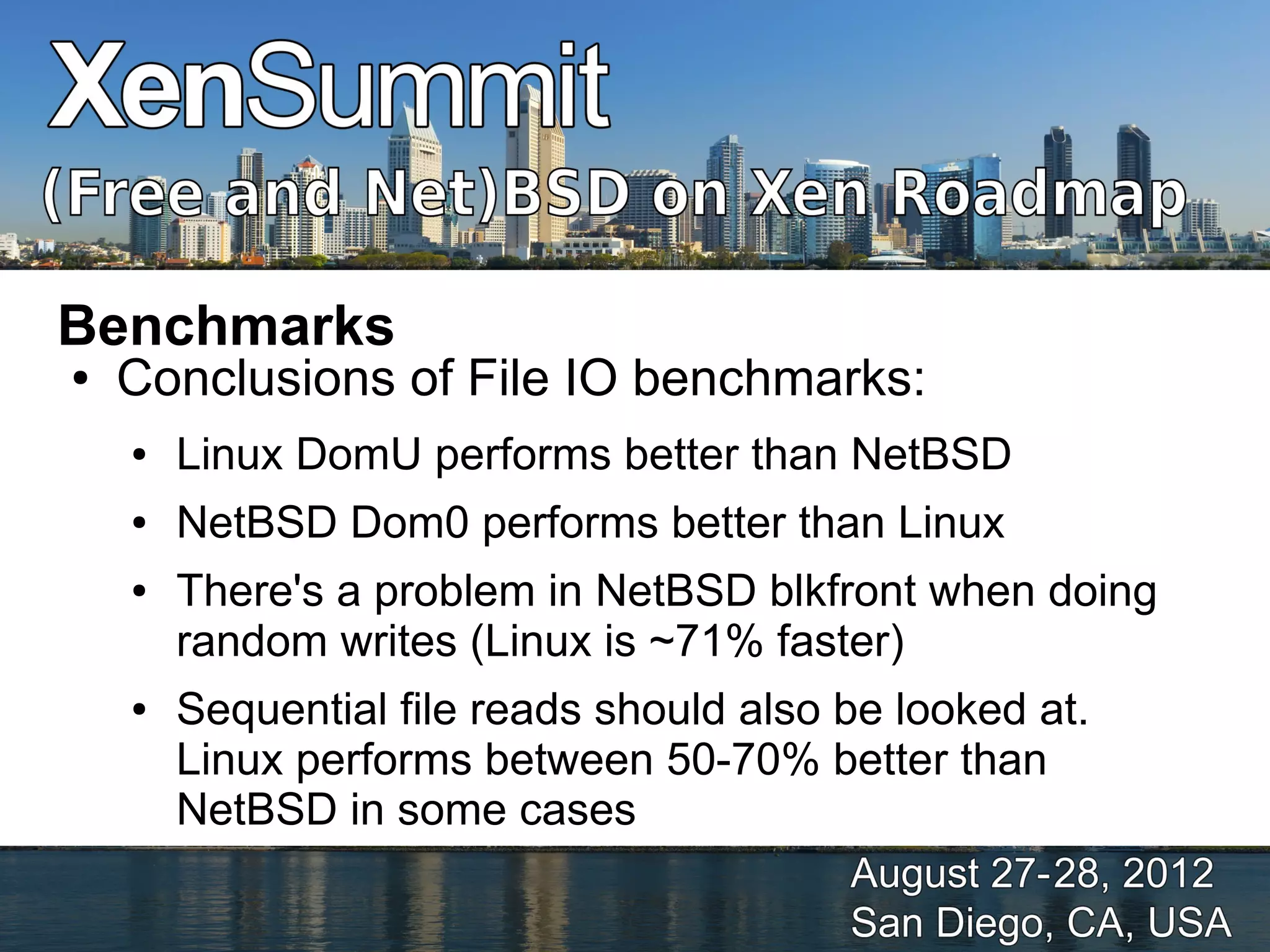 Benchmarks
●   Conclusions of File IO benchmarks:
    ●   Linux DomU performs better than NetBSD
    ●   NetBSD Dom0 performs better than Linux
    ●   There's a problem in NetBSD blkfront when doing
        random writes (Linux is ~71% faster)
    ●   Sequential file reads should also be looked at.
        Linux performs between 50-70% better than
        NetBSD in some cases
 