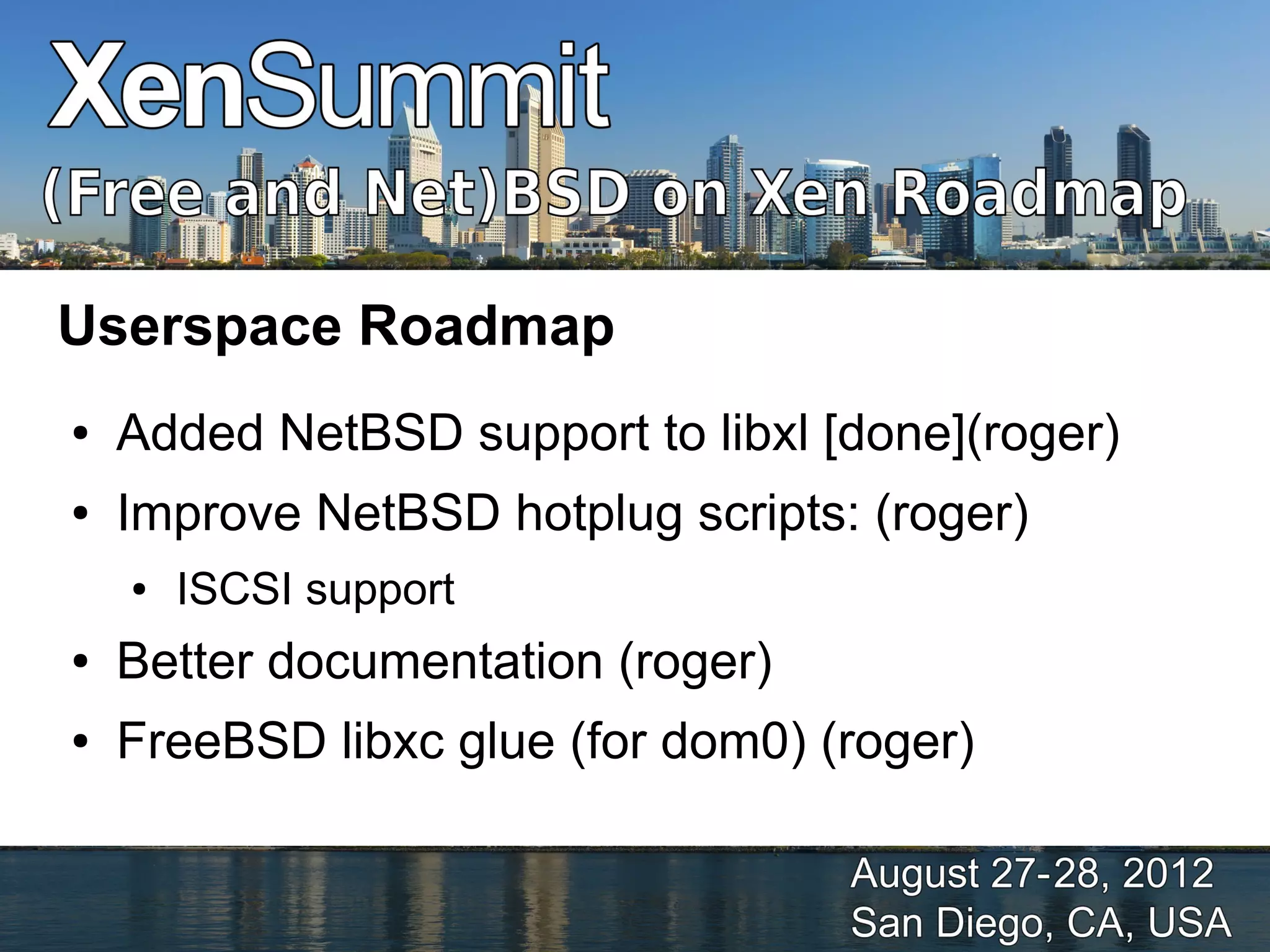 Userspace Roadmap
●   Added NetBSD support to libxl [done](roger)
●   Improve NetBSD hotplug scripts: (roger)
    ●   ISCSI support
●   Better documentation (roger)
●   FreeBSD libxc glue (for dom0) (roger)
 