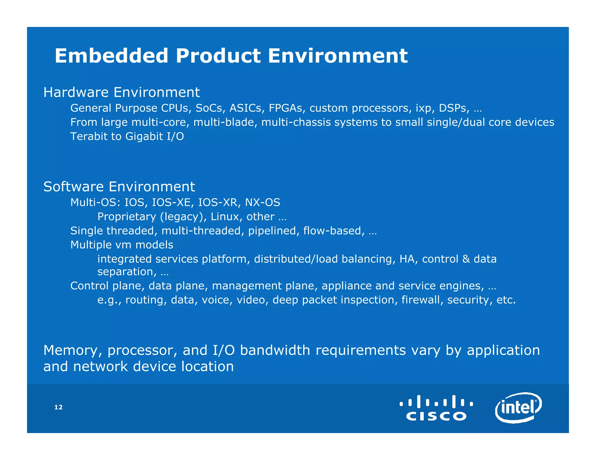 Embedded Product Environment
Hardware Environment
      General Purpose CPUs, SoCs, ASICs, FPGAs, custom processors, ixp, DSPs, …
      From large multi-core, multi-blade, multi-chassis systems to small single/dual core devices
      Terabit to Gigabit I/O



Software Environment
      Multi-OS: IOS, IOS-XE, IOS-XR, NX-OS
           Proprietary (legacy), Linux, other …
      Single threaded, multi-threaded, pipelined, flow-based, …
      Multiple vm models
           integrated services platform, distributed/load balancing, HA, control & data
           separation, …
      Control plane, data plane, management plane, appliance and service engines, …
           e.g., routing, data, voice, video, deep packet inspection, firewall, security, etc.



Memory, processor, and I/O bandwidth requirements vary by application
and network device location

 12
 