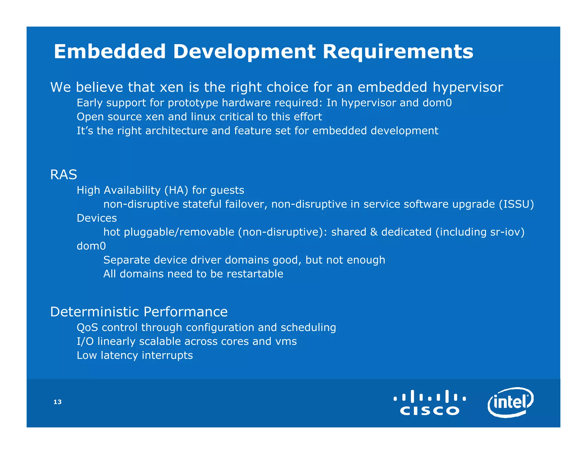 Embedded Development Requirements
We believe that xen is the right choice for an embedded hypervisor
     Early support for prototype hardware required: In hypervisor and dom0
     Open source xen and linux critical to this effort
     It’s the right architecture and feature set for embedded development



RAS
     High Availability (HA) for guests
          non-disruptive stateful failover, non-disruptive in service software upgrade (ISSU)
     Devices
          hot pluggable/removable (non-disruptive): shared & dedicated (including sr-iov)
     dom0
          Separate device driver domains good, but not enough
          All domains need to be restartable


Deterministic Performance
     QoS control through configuration and scheduling
     I/O linearly scalable across cores and vms
     Low latency interrupts



13
 