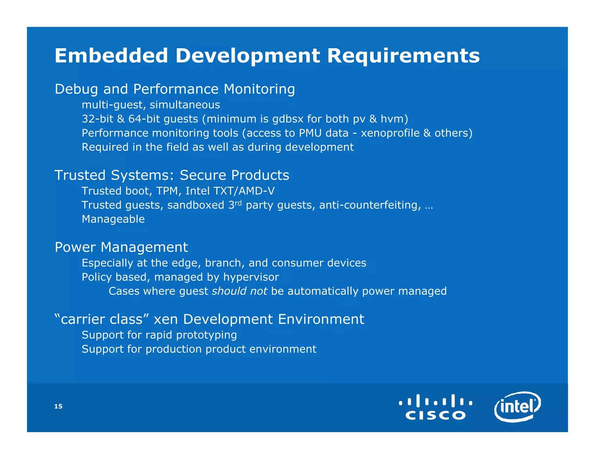 Embedded Development Requirements
Debug and Performance Monitoring
     multi-guest, simultaneous
     32-bit & 64-bit guests (minimum is gdbsx for both pv & hvm)
     Performance monitoring tools (access to PMU data - xenoprofile & others)
     Required in the field as well as during development

Trusted Systems: Secure Products
     Trusted boot, TPM, Intel TXT/AMD-V
     Trusted guests, sandboxed 3rd party guests, anti-counterfeiting, …
     Manageable

Power Management
     Especially at the edge, branch, and consumer devices
     Policy based, managed by hypervisor
          Cases where guest should not be automatically power managed

“carrier class” xen Development Environment
     Support for rapid prototyping
     Support for production product environment




15
 