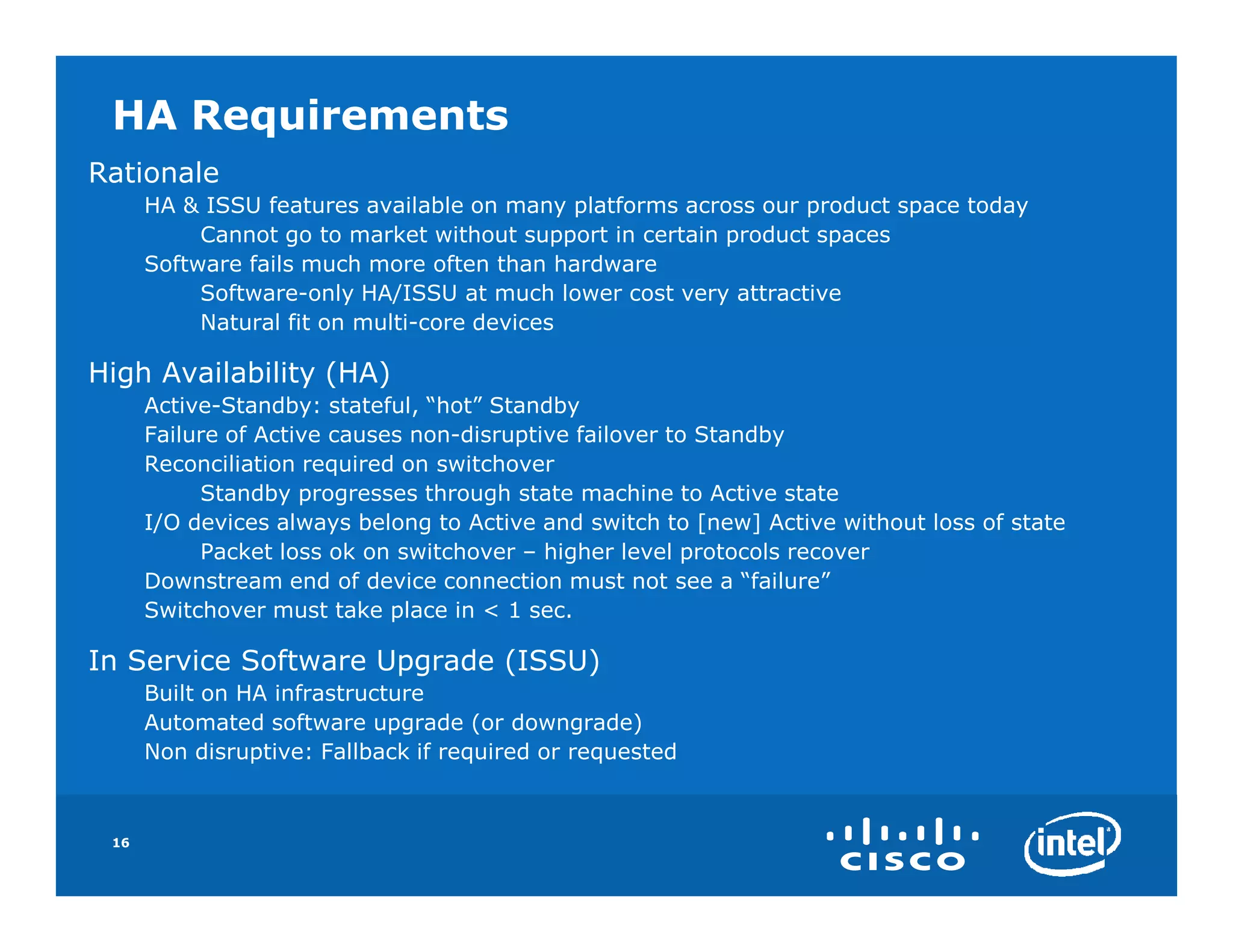 HA Requirements
Rationale
      HA & ISSU features available on many platforms across our product space today
           Cannot go to market without support in certain product spaces
      Software fails much more often than hardware
           Software-only HA/ISSU at much lower cost very attractive
           Natural fit on multi-core devices

High Availability (HA)
      Active-Standby: stateful, “hot” Standby
      Failure of Active causes non-disruptive failover to Standby
      Reconciliation required on switchover
           Standby progresses through state machine to Active state
      I/O devices always belong to Active and switch to [new] Active without loss of state
           Packet loss ok on switchover – higher level protocols recover
      Downstream end of device connection must not see a “failure”
      Switchover must take place in < 1 sec.

In Service Software Upgrade (ISSU)
      Built on HA infrastructure
      Automated software upgrade (or downgrade)
      Non disruptive: Fallback if required or requested



 16
 