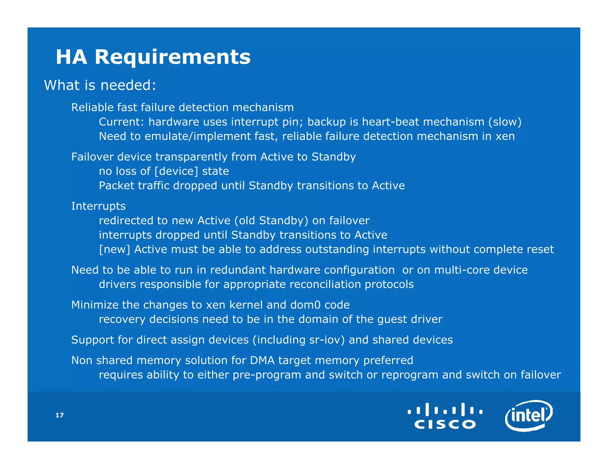 HA Requirements
What is needed:
      Reliable fast failure detection mechanism
           Current: hardware uses interrupt pin; backup is heart-beat mechanism (slow)
           Need to emulate/implement fast, reliable failure detection mechanism in xen
      Failover device transparently from Active to Standby
           no loss of [device] state
           Packet traffic dropped until Standby transitions to Active
      Interrupts
           redirected to new Active (old Standby) on failover
           interrupts dropped until Standby transitions to Active
           [new] Active must be able to address outstanding interrupts without complete reset
      Need to be able to run in redundant hardware configuration or on multi-core device
          drivers responsible for appropriate reconciliation protocols
      Minimize the changes to xen kernel and dom0 code
           recovery decisions need to be in the domain of the guest driver
      Support for direct assign devices (including sr-iov) and shared devices
      Non shared memory solution for DMA target memory preferred
          requires ability to either pre-program and switch or reprogram and switch on failover


 17
 